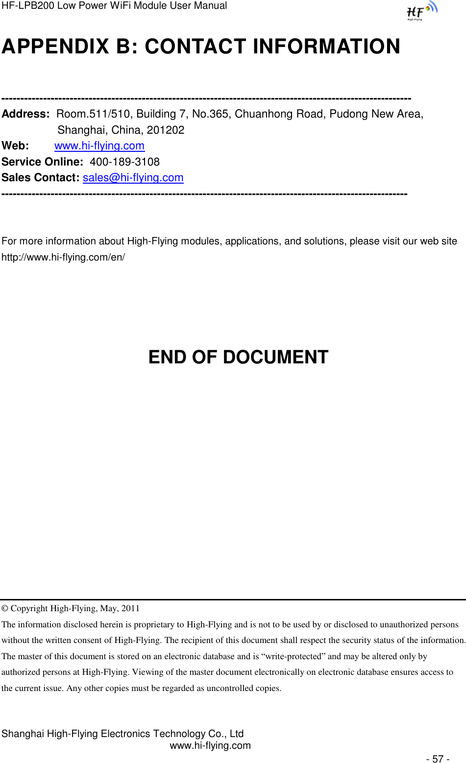 HF-LPB200 Low Power WiFi Module User Manual Shanghai High-Flying Electronics Technology Co., Ltd www.hi-flying.com   - 57 - APPENDIX B: CONTACT INFORMATION  ------------------------------------------------------------------------------------------------------------ Address:  Room.511/510, Building 7, No.365, Chuanhong Road, Pudong New Area, Shanghai, China, 201202 Web:        www.hi-flying.com Service Online:  400-189-3108 Sales Contact: sales@hi-flying.com -----------------------------------------------------------------------------------------------------------   For more information about High-Flying modules, applications, and solutions, please visit our web site http://www.hi-flying.com/en/     END OF DOCUMENT         © Copyright High-Flying, May, 2011 The information disclosed herein is proprietary to High-Flying and is not to be used by or disclosed to unauthorized persons without the written consent of High-Flying. The recipient of this document shall respect the security status of the information. The master of this document is stored on an electronic database and is “write-protected” and may be altered only by authorized persons at High-Flying. Viewing of the master document electronically on electronic database ensures access to the current issue. Any other copies must be regarded as uncontrolled copies. 