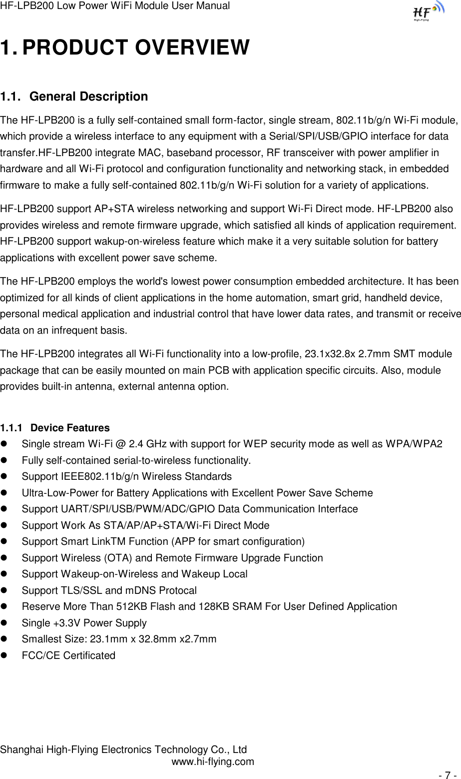 HF-LPB200 Low Power WiFi Module User Manual Shanghai High-Flying Electronics Technology Co., Ltd www.hi-flying.com   - 7 - 1. PRODUCT OVERVIEW 1.1. General Description The HF-LPB200 is a fully self-contained small form-factor, single stream, 802.11b/g/n Wi-Fi module, which provide a wireless interface to any equipment with a Serial/SPI/USB/GPIO interface for data transfer.HF-LPB200 integrate MAC, baseband processor, RF transceiver with power amplifier in hardware and all Wi-Fi protocol and configuration functionality and networking stack, in embedded firmware to make a fully self-contained 802.11b/g/n Wi-Fi solution for a variety of applications.  HF-LPB200 support AP+STA wireless networking and support Wi-Fi Direct mode. HF-LPB200 also provides wireless and remote firmware upgrade, which satisfied all kinds of application requirement. HF-LPB200 support wakup-on-wireless feature which make it a very suitable solution for battery applications with excellent power save scheme. The HF-LPB200 employs the world&apos;s lowest power consumption embedded architecture. It has been optimized for all kinds of client applications in the home automation, smart grid, handheld device, personal medical application and industrial control that have lower data rates, and transmit or receive data on an infrequent basis.  The HF-LPB200 integrates all Wi-Fi functionality into a low-profile, 23.1x32.8x 2.7mm SMT module package that can be easily mounted on main PCB with application specific circuits. Also, module provides built-in antenna, external antenna option. 1.1.1 Device Features  Single stream Wi-Fi @ 2.4 GHz with support for WEP security mode as well as WPA/WPA2   Fully self-contained serial-to-wireless functionality.  Support IEEE802.11b/g/n Wireless Standards  Ultra-Low-Power for Battery Applications with Excellent Power Save Scheme  Support UART/SPI/USB/PWM/ADC/GPIO Data Communication Interface  Support Work As STA/AP/AP+STA/Wi-Fi Direct Mode  Support Smart LinkTM Function (APP for smart configuration)  Support Wireless (OTA) and Remote Firmware Upgrade Function  Support Wakeup-on-Wireless and Wakeup Local   Support TLS/SSL and mDNS Protocal  Reserve More Than 512KB Flash and 128KB SRAM For User Defined Application  Single +3.3V Power Supply  Smallest Size: 23.1mm x 32.8mm x2.7mm   FCC/CE Certificated 