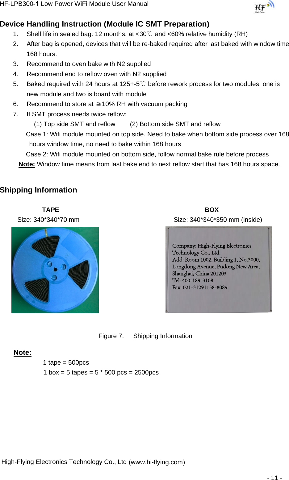 HF-LPB300-1 Low Power WiFi Module User Manual  High-Flying Electronics Technology Co., Ltd (www.hi-flying.com) - 11 - Device Handling Instruction (Module IC SMT Preparation) 1. Shelf life in sealed bag: 12 months, at &lt;30℃ and &lt;60% relative humidity (RH)2. After bag is opened, devices that will be re-baked required after last baked with window time168 hours.3. Recommend to oven bake with N2 supplied4. Recommend end to reflow oven with N2 supplied5. Baked required with 24 hours at 125+-5℃ before rework process for two modules, one isnew module and two is board with module6. Recommend to store at ≦10% RH with vacuum packing7. If SMT process needs twice reflow: (1) Top side SMT and reflow 　　(2) Bottom side SMT and reflow Case 1: Wifi module mounted on top side. Need to bake when bottom side process over 168 hours window time, no need to bake within 168 hours  Case 2: Wifi module mounted on bottom side, follow normal bake rule before process  Note: Window time means from last bake end to next reflow start that has 168 hours space.  Shipping Information              TAPE BOX           Size: 340*340*70 mm Size: 340*340*350 mm (inside) Figure 7.  Shipping Information Note:     1 tape = 500pcs 1 box = 5 tapes = 5 * 500 pcs = 2500pcs  Company: High-Flying Electronics Technology Co., Ltd. Add: Room 1002, Building 1, No.3000, Longdong Avenue, Pudong New Area, Shanghai, China 201203 Tel: 400-189-3108 Fax: 021-31291158-8089 