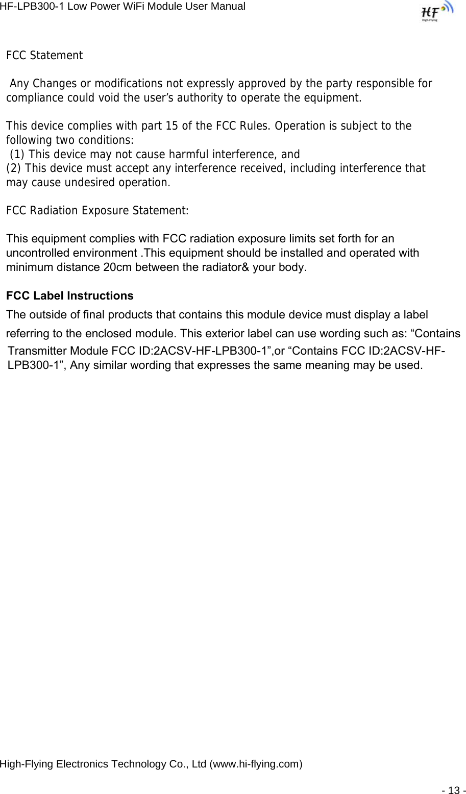 HF-LPB300-1 Low Power WiFi Module User Manual High-Flying Electronics Technology Co., Ltd (www.hi-flying.com) - 13 - FCC Statement  Any Changes or modifications not expressly approved by the party responsible for compliance could void the user’s authority to operate the equipment.    This device complies with part 15 of the FCC Rules. Operation is subject to the following two conditions:  (1) This device may not cause harmful interference, and   (2) This device must accept any interference received, including interference that may cause undesired operation.     FCC Radiation Exposure Statement: This equipment complies with FCC radiation exposure limits set forth for an uncontrolled environment .This equipment should be installed and operated with minimum distance 20cm between the radiator&amp; your body.    FCC Label InstructionsThe outside of final products that contains this module device must display a label referring to the enclosed module. This exterior label can use wording such as: “Contains Transmitter Module FCC ID:2ACSV-HF-LPB300-1”,or “Contains FCC ID:2ACSV-HF-LPB300-1”, Any similar wording that expresses the same meaning may be used. 