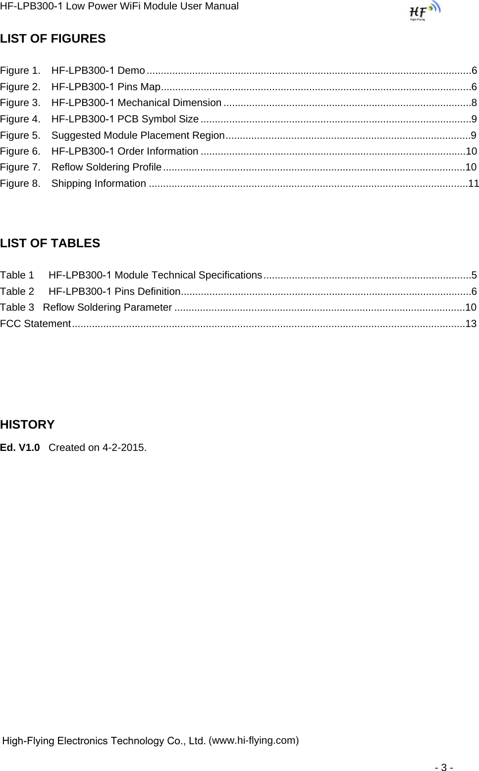HF-LPB300-1 Low Power WiFi Module User Manual  High-Flying Electronics Technology Co., Ltd. (www.hi-flying.com) - 3 - LIST OF FIGURES Figure 1. HF-LPB300-1 Demo .................................................................................................................. 6Figure 2. HF-LPB300-1 Pins Map ............................................................................................................. 6Figure 3. HF-LPB300-1 Mechanical Dimension ....................................................................................... 8Figure 4. HF-LPB300-1 PCB Symbol Size ............................................................................................... 9Figure 5. Suggested Module Placement Region ...................................................................................... 9Figure 6. HF-LPB300-1 Order Information .............................................................................................10Figure 7. Reflow Soldering Profile ..........................................................................................................10Figure 8. Shipping Information ................................................................................................................11LIST OF TABLES Table 1     HF-LPB300-1 Module Technical Specifications ......................................................................... 5Table 2     HF-LPB300-1 Pins Definition ...................................................................................................... 6Table 3   Reflow Soldering Parameter ......................................................................................................10 FCC Statement ..........................................................................................................................................13HISTORY Ed. V1.0   Created on 4-2-2015. 