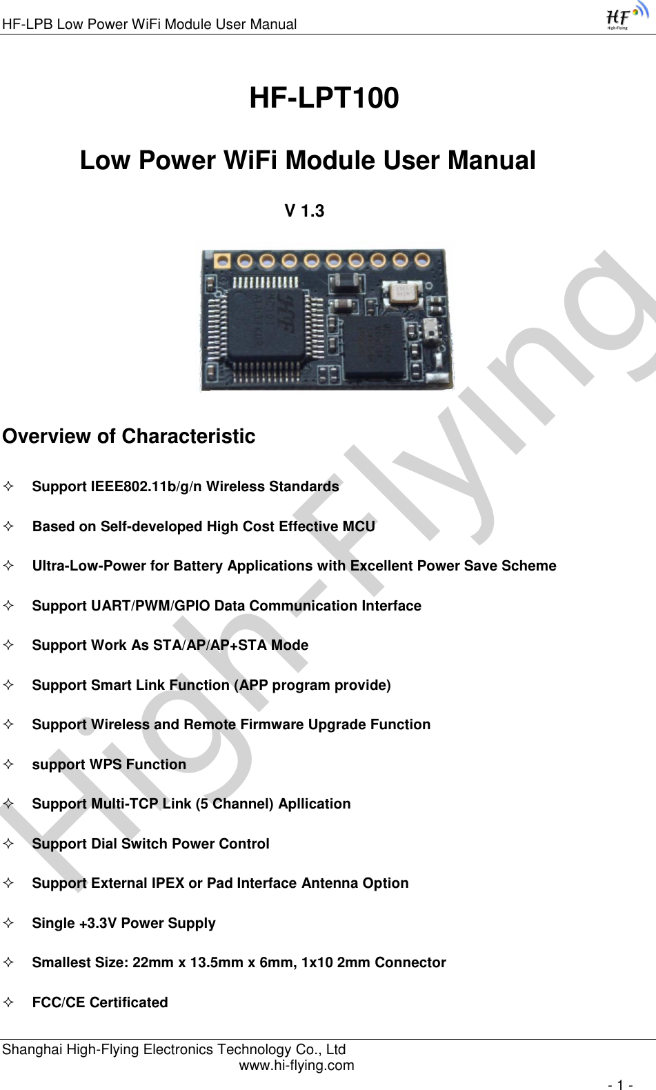 High-FlyingHF-LPB Low Power WiFi Module User Manual Shanghai High-Flying Electronics Technology Co., Ltd www.hi-flying.com   - 1 -                                HF-LPT100  Low Power WiFi Module User Manual V 1.3         Overview of Characteristic  Support IEEE802.11b/g/n Wireless Standards  Based on Self-developed High Cost Effective MCU  Ultra-Low-Power for Battery Applications with Excellent Power Save Scheme  Support UART/PWM/GPIO Data Communication Interface  Support Work As STA/AP/AP+STA Mode  Support Smart Link Function (APP program provide)  Support Wireless and Remote Firmware Upgrade Function  support WPS Function  Support Multi-TCP Link (5 Channel) Apllication  Support Dial Switch Power Control  Support External IPEX or Pad Interface Antenna Option  Single +3.3V Power Supply  Smallest Size: 22mm x 13.5mm x 6mm, 1x10 2mm Connector  FCC/CE Certificated 