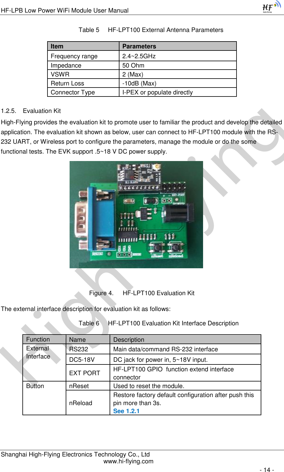 High-FlyingHF-LPB Low Power WiFi Module User Manual Shanghai High-Flying Electronics Technology Co., Ltd www.hi-flying.com   - 14 - Table 5     HF-LPT100 External Antenna Parameters  1.2.5. Evaluation Kit High-Flying provides the evaluation kit to promote user to familiar the product and develop the detailed application. The evaluation kit shown as below, user can connect to HF-LPT100 module with the RS-232 UART, or Wireless port to configure the parameters, manage the module or do the some functional tests. The EVK support .5~18 V DC power supply.                                       Figure 4. HF-LPT100 Evaluation Kit The external interface description for evaluation kit as follows: Table 6     HF-LPT100 Evaluation Kit Interface Description      Item Parameters Frequency range 2.4~2.5GHz Impedance 50 Ohm VSWR 2 (Max) Return Loss -10dB (Max) Connector Type I-PEX or populate directly Function Name Description External Interface RS232 Main data/command RS-232 interface DC5-18V DC jack for power in, 5~18V input. EXT PORT HF-LPT100 GPIO  function extend interface connector Button nReset Used to reset the module. nReload Restore factory default configuration after push this pin more than 3s. See 1.2.1 