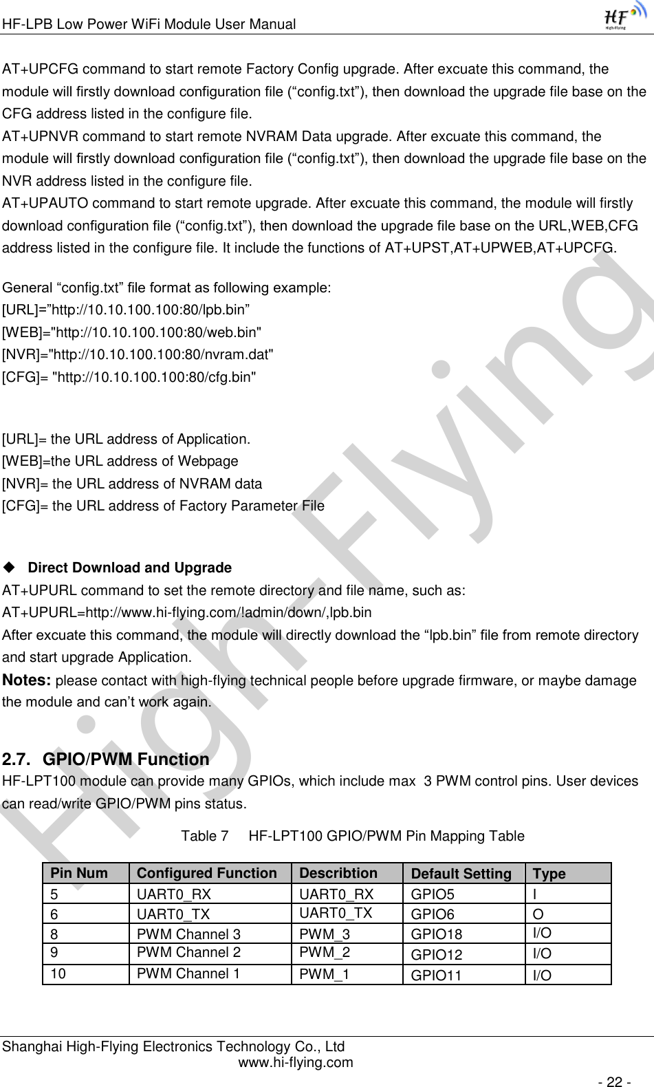 High-FlyingHF-LPB Low Power WiFi Module User Manual Shanghai High-Flying Electronics Technology Co., Ltd www.hi-flying.com   - 22 - AT+UPCFG command to start remote Factory Config upgrade. After excuate this command, the module will firstly download configuration file (“config.txt”), then download the upgrade file base on the CFG address listed in the configure file.  AT+UPNVR command to start remote NVRAM Data upgrade. After excuate this command, the module will firstly download configuration file (“config.txt”), then download the upgrade file base on the NVR address listed in the configure file.  AT+UPAUTO command to start remote upgrade. After excuate this command, the module will firstly download configuration file (“config.txt”), then download the upgrade file base on the URL,WEB,CFG address listed in the configure file. It include the functions of AT+UPST,AT+UPWEB,AT+UPCFG. General “config.txt” file format as following example:                                                                                                                                               [URL]=”http://10.10.100.100:80/lpb.bin” [WEB]=&quot;http://10.10.100.100:80/web.bin&quot; [NVR]=&quot;http://10.10.100.100:80/nvram.dat&quot; [CFG]= &quot;http://10.10.100.100:80/cfg.bin&quot;  [URL]= the URL address of Application. [WEB]=the URL address of Webpage [NVR]= the URL address of NVRAM data [CFG]= the URL address of Factory Parameter File   Direct Download and Upgrade AT+UPURL command to set the remote directory and file name, such as: AT+UPURL=http://www.hi-flying.com/!admin/down/,lpb.bin After excuate this command, the module will directly download the “lpb.bin” file from remote directory and start upgrade Application. Notes: please contact with high-flying technical people before upgrade firmware, or maybe damage the module and can’t work again. 2.7. GPIO/PWM Function HF-LPT100 module can provide many GPIOs, which include max  3 PWM control pins. User devices can read/write GPIO/PWM pins status. Table 7     HF-LPT100 GPIO/PWM Pin Mapping Table       Pin Num Configured Function Describtion Default Setting Type 5 UART0_RX UART0_RX GPIO5 I 6 UART0_TX UART0_TX GPIO6 O 8 PWM Channel 3 PWM_3 GPIO18 I/O 9 PWM Channel 2 PWM_2 GPIO12 I/O 10 PWM Channel 1 PWM_1 GPIO11 I/O 