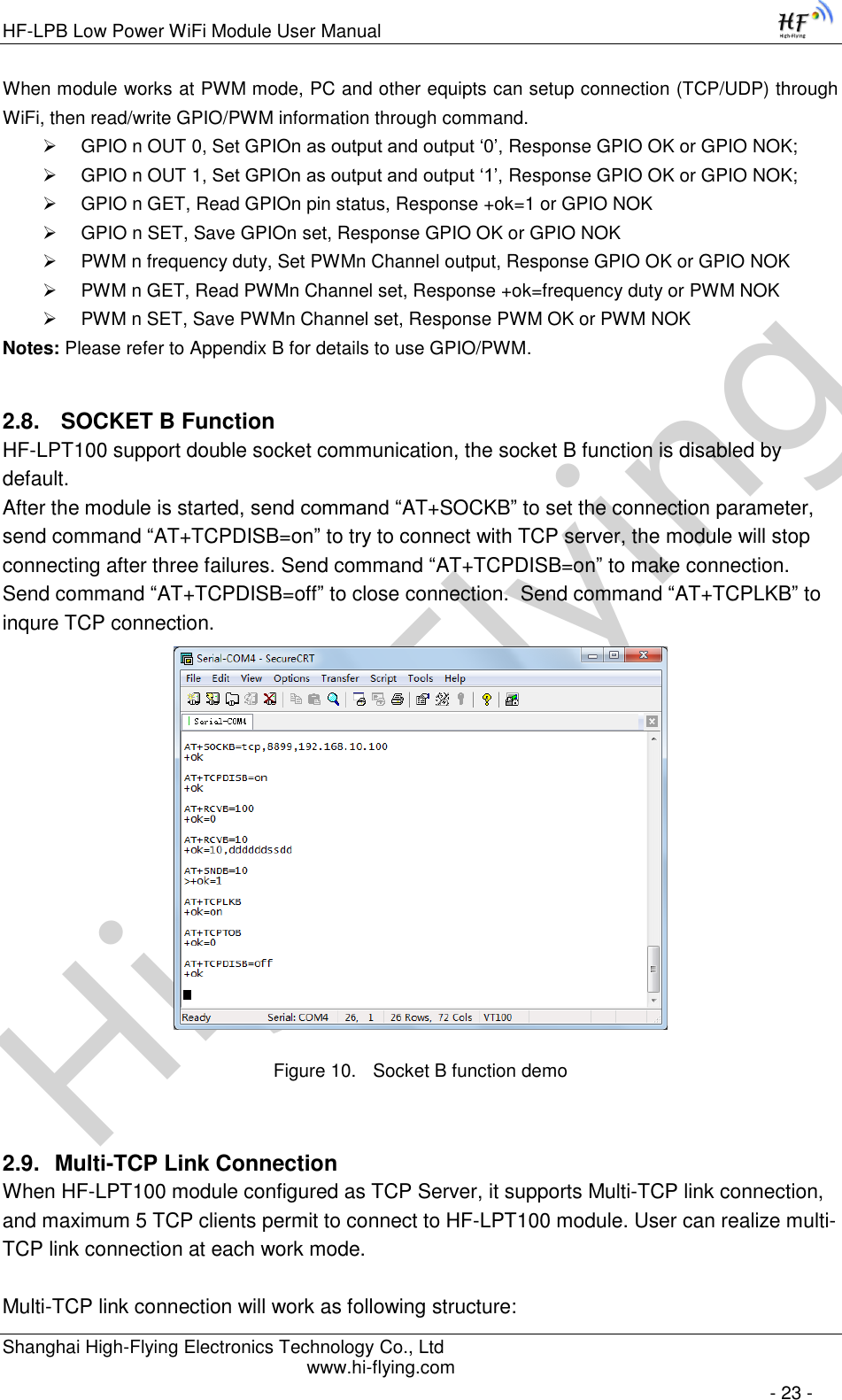 High-FlyingHF-LPB Low Power WiFi Module User Manual Shanghai High-Flying Electronics Technology Co., Ltd www.hi-flying.com   - 23 - When module works at PWM mode, PC and other equipts can setup connection (TCP/UDP) through WiFi, then read/write GPIO/PWM information through command.  GPIO n OUT 0, Set GPIOn as output and output ‘0’, Response GPIO OK or GPIO NOK;  GPIO n OUT 1, Set GPIOn as output and output ‘1’, Response GPIO OK or GPIO NOK;  GPIO n GET, Read GPIOn pin status, Response +ok=1 or GPIO NOK  GPIO n SET, Save GPIOn set, Response GPIO OK or GPIO NOK  PWM n frequency duty, Set PWMn Channel output, Response GPIO OK or GPIO NOK  PWM n GET, Read PWMn Channel set, Response +ok=frequency duty or PWM NOK  PWM n SET, Save PWMn Channel set, Response PWM OK or PWM NOK Notes: Please refer to Appendix B for details to use GPIO/PWM. 2.8.  SOCKET B Function HF-LPT100 support double socket communication, the socket B function is disabled by default. After the module is started, send command “AT+SOCKB” to set the connection parameter, send command “AT+TCPDISB=on” to try to connect with TCP server, the module will stop connecting after three failures. Send command “AT+TCPDISB=on” to make connection. Send command “AT+TCPDISB=off” to close connection.  Send command “AT+TCPLKB” to inqure TCP connection.  Figure 10. Socket B function demo 2.9. Multi-TCP Link Connection When HF-LPT100 module configured as TCP Server, it supports Multi-TCP link connection, and maximum 5 TCP clients permit to connect to HF-LPT100 module. User can realize multi-TCP link connection at each work mode.   Multi-TCP link connection will work as following structure: 