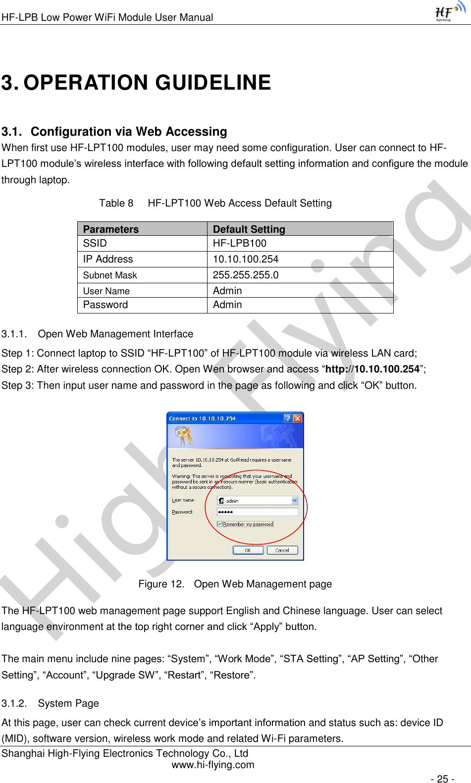 High-FlyingHF-LPB Low Power WiFi Module User Manual Shanghai High-Flying Electronics Technology Co., Ltd www.hi-flying.com   - 25 - 3. OPERATION GUIDELINE 3.1. Configuration via Web Accessing When first use HF-LPT100 modules, user may need some configuration. User can connect to HF-LPT100 module’s wireless interface with following default setting information and configure the module through laptop.           Table 8     HF-LPT100 Web Access Default Setting Parameters Default Setting SSID HF-LPB100 IP Address 10.10.100.254 Subnet Mask 255.255.255.0 User Name Admin Password Admin 3.1.1. Open Web Management Interface Step 1: Connect laptop to SSID “HF-LPT100” of HF-LPT100 module via wireless LAN card; Step 2: After wireless connection OK. Open Wen browser and access “http://10.10.100.254”; Step 3: Then input user name and password in the page as following and click “OK” button.  Figure 12. Open Web Management page The HF-LPT100 web management page support English and Chinese language. User can select language environment at the top right corner and click “Apply” button.  The main menu include nine pages: “System”, “Work Mode”, “STA Setting”, “AP Setting”, “Other Setting”, “Account”, “Upgrade SW”, “Restart”, “Restore”. 3.1.2. System Page At this page, user can check current device’s important information and status such as: device ID (MID), software version, wireless work mode and related Wi-Fi parameters. 