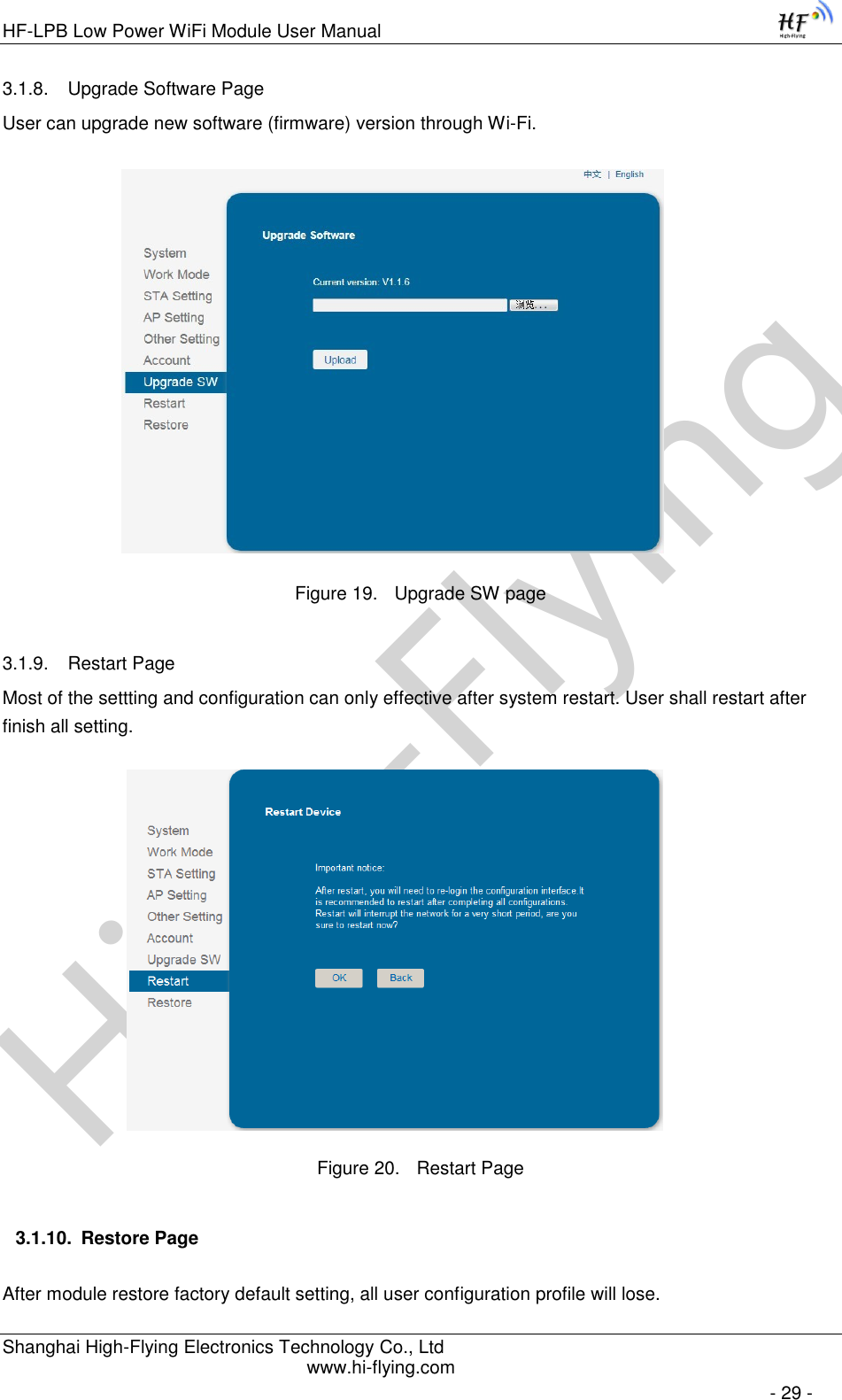 High-FlyingHF-LPB Low Power WiFi Module User Manual Shanghai High-Flying Electronics Technology Co., Ltd www.hi-flying.com   - 29 - 3.1.8. Upgrade Software Page User can upgrade new software (firmware) version through Wi-Fi.                   Figure 19. Upgrade SW page 3.1.9. Restart Page Most of the settting and configuration can only effective after system restart. User shall restart after finish all setting.                    Figure 20. Restart Page 3.1.10. Restore Page After module restore factory default setting, all user configuration profile will lose. 