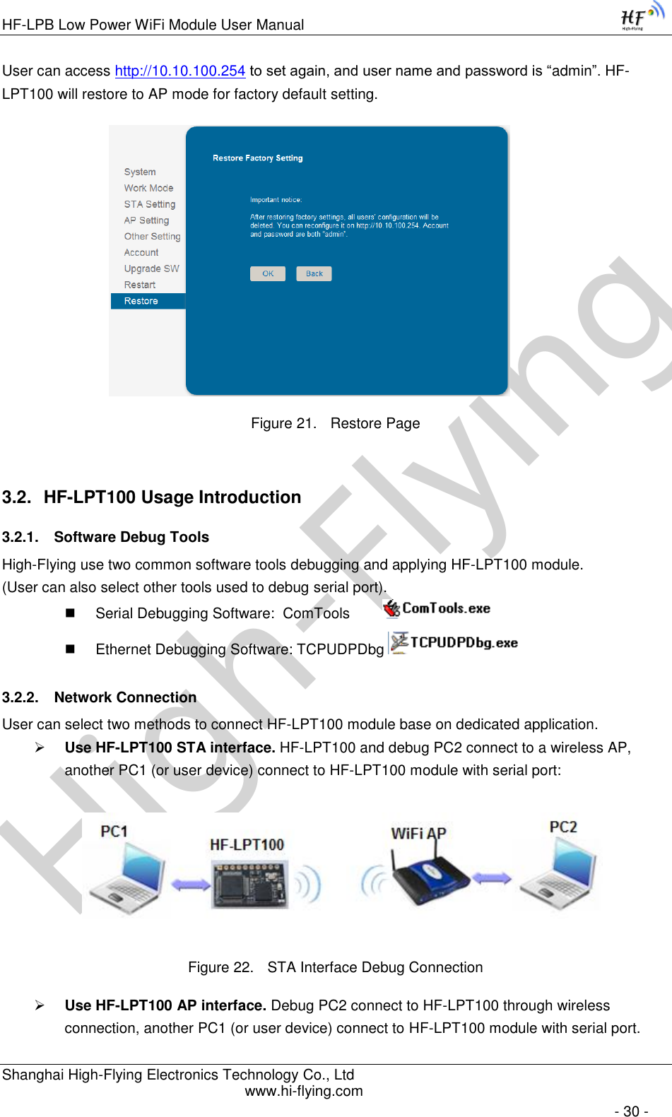 High-FlyingHF-LPB Low Power WiFi Module User Manual Shanghai High-Flying Electronics Technology Co., Ltd www.hi-flying.com   - 30 - User can access http://10.10.100.254 to set again, and user name and password is “admin”. HF-LPT100 will restore to AP mode for factory default setting.                      Figure 21. Restore Page 3.2. HF-LPT100 Usage Introduction 3.2.1. Software Debug Tools High-Flying use two common software tools debugging and applying HF-LPT100 module.  (User can also select other tools used to debug serial port).  Serial Debugging Software:  ComTools           Ethernet Debugging Software: TCPUDPDbg   3.2.2. Network Connection User can select two methods to connect HF-LPT100 module base on dedicated application.  Use HF-LPT100 STA interface. HF-LPT100 and debug PC2 connect to a wireless AP, another PC1 (or user device) connect to HF-LPT100 module with serial port:   Figure 22. STA Interface Debug Connection  Use HF-LPT100 AP interface. Debug PC2 connect to HF-LPT100 through wireless connection, another PC1 (or user device) connect to HF-LPT100 module with serial port. 