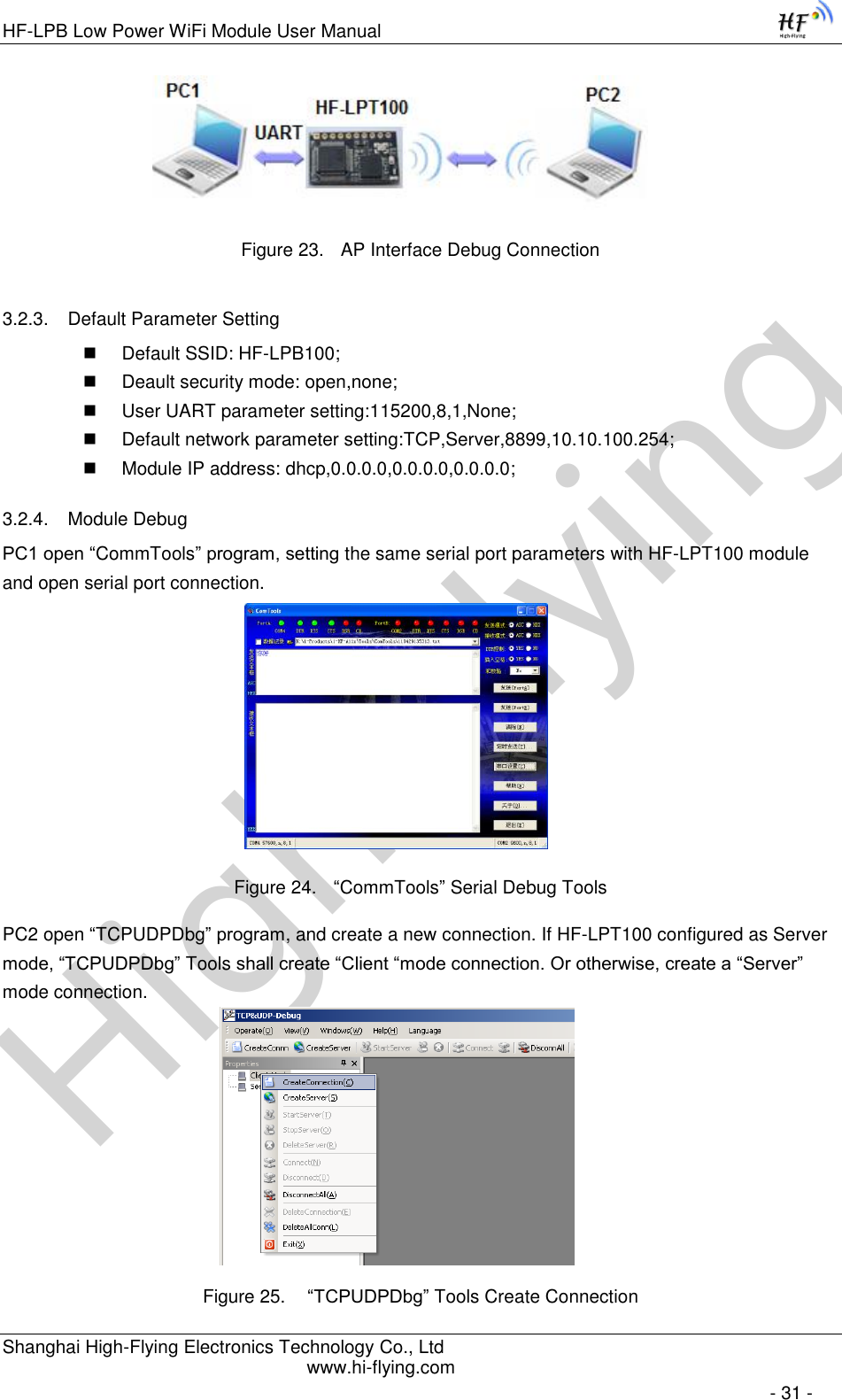 High-FlyingHF-LPB Low Power WiFi Module User Manual Shanghai High-Flying Electronics Technology Co., Ltd www.hi-flying.com   - 31 -                 Figure 23. AP Interface Debug Connection 3.2.3. Default Parameter Setting  Default SSID: HF-LPB100;  Deault security mode: open,none;  User UART parameter setting:115200,8,1,None;  Default network parameter setting:TCP,Server,8899,10.10.100.254;  Module IP address: dhcp,0.0.0.0,0.0.0.0,0.0.0.0; 3.2.4. Module Debug PC1 open “CommTools” program, setting the same serial port parameters with HF-LPT100 module and open serial port connection.   Figure 24. “CommTools” Serial Debug Tools PC2 open “TCPUDPDbg” program, and create a new connection. If HF-LPT100 configured as Server mode, “TCPUDPDbg” Tools shall create “Client “mode connection. Or otherwise, create a “Server” mode connection.    Figure 25.  “TCPUDPDbg” Tools Create Connection 