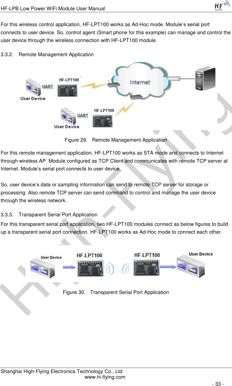 High-FlyingHF-LPB Low Power WiFi Module User Manual Shanghai High-Flying Electronics Technology Co., Ltd www.hi-flying.com   - 33 - For this wireless control application, HF-LPT100 works as Ad-Hoc mode. Module’s serial port connects to user device. So, control agent (Smart phone for this example) can manage and control the user device through the wireless connection with HF-LPT100 module. 3.3.2. Remote Management Application  Figure 29. Remote Management Application For this remote management application, HF-LPT100 works as STA mode and connects to Internet through wireless AP. Module configured as TCP Client and communicates with remote TCP server at Internet. Module’s serial port connects to user device.   So, user device’s data or sampling information can send to remote TCP server for storage or processing. Also remote TCP server can send command to control and manage the user device through the wireless network. 3.3.3. Transparent Serial Port Application For this transparent serial port application, two HF-LPT100 modules connect as below figures to build up a transparent serial port connection. HF-LPT100 works as Ad-Hoc mode to connect each other.   Figure 30. Transparent Serial Port Application         