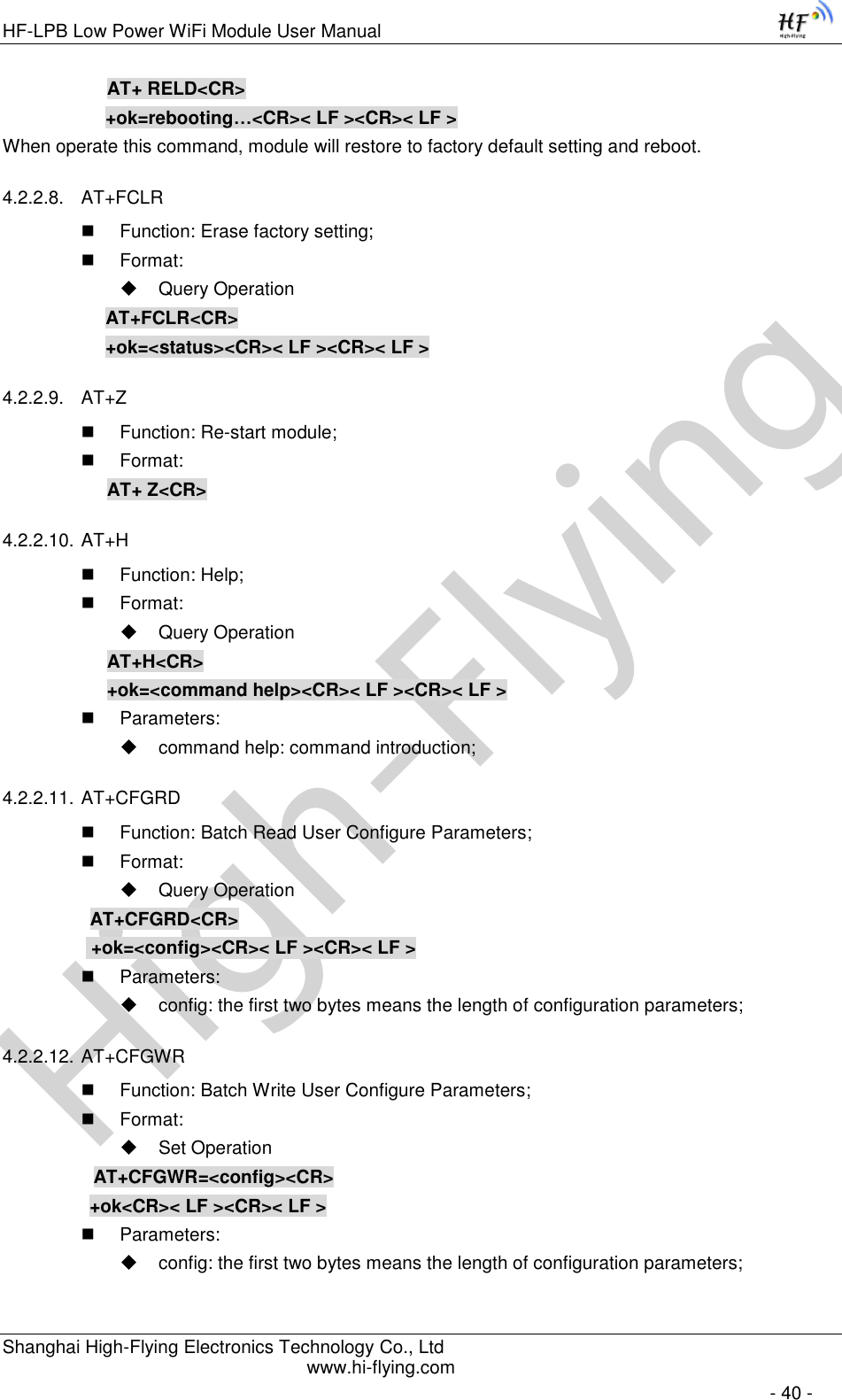 High-FlyingHF-LPB Low Power WiFi Module User Manual Shanghai High-Flying Electronics Technology Co., Ltd www.hi-flying.com   - 40 - AT+ RELD&lt;CR&gt; +ok=rebooting…&lt;CR&gt;&lt; LF &gt;&lt;CR&gt;&lt; LF &gt; When operate this command, module will restore to factory default setting and reboot. 4.2.2.8. AT+FCLR  Function: Erase factory setting;  Format:  Query Operation AT+FCLR&lt;CR&gt; +ok=&lt;status&gt;&lt;CR&gt;&lt; LF &gt;&lt;CR&gt;&lt; LF &gt; 4.2.2.9. AT+Z  Function: Re-start module;  Format: AT+ Z&lt;CR&gt; 4.2.2.10. AT+H  Function: Help;  Format:  Query Operation AT+H&lt;CR&gt; +ok=&lt;command help&gt;&lt;CR&gt;&lt; LF &gt;&lt;CR&gt;&lt; LF &gt;  Parameters:  command help: command introduction; 4.2.2.11. AT+CFGRD  Function: Batch Read User Configure Parameters;  Format:  Query Operation          AT+CFGRD&lt;CR&gt;     +ok=&lt;config&gt;&lt;CR&gt;&lt; LF &gt;&lt;CR&gt;&lt; LF &gt;  Parameters:  config: the first two bytes means the length of configuration parameters; 4.2.2.12. AT+CFGWR  Function: Batch Write User Configure Parameters;  Format:  Set Operation          AT+CFGWR=&lt;config&gt;&lt;CR&gt;          +ok&lt;CR&gt;&lt; LF &gt;&lt;CR&gt;&lt; LF &gt;  Parameters:  config: the first two bytes means the length of configuration parameters; 