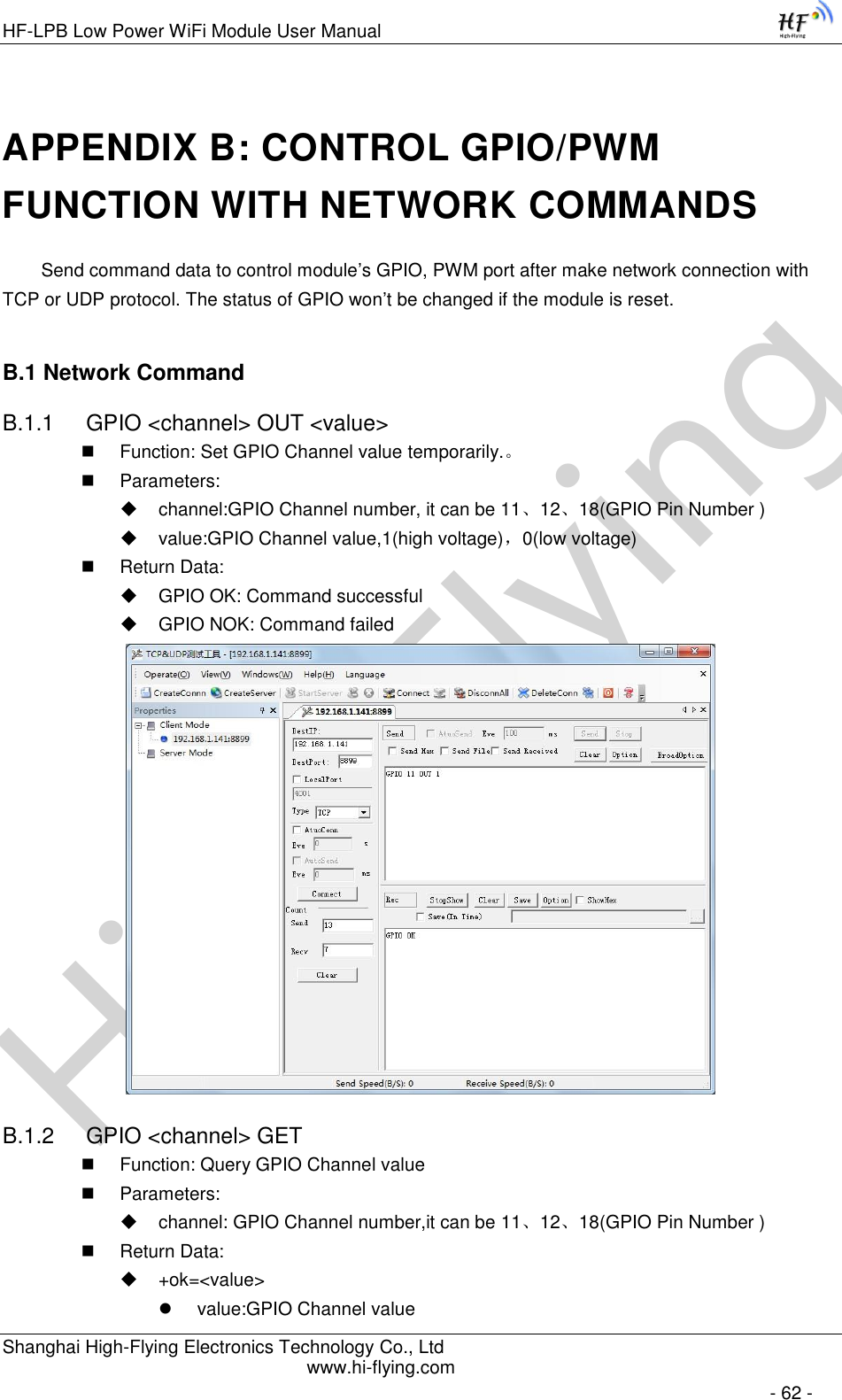 High-FlyingHF-LPB Low Power WiFi Module User Manual Shanghai High-Flying Electronics Technology Co., Ltd www.hi-flying.com   - 62 - APPENDIX B: CONTROL GPIO/PWM FUNCTION WITH NETWORK COMMANDS Send command data to control module’s GPIO, PWM port after make network connection with TCP or UDP protocol. The status of GPIO won’t be changed if the module is reset. B.1 Network Command B.1.1  GPIO &lt;channel&gt; OUT &lt;value&gt;  Function: Set GPIO Channel value temporarily.。  Parameters:  channel:GPIO Channel number, it can be 11、12、18(GPIO Pin Number )  value:GPIO Channel value,1(high voltage)，0(low voltage)  Return Data:  GPIO OK: Command successful  GPIO NOK: Command failed  B.1.2  GPIO &lt;channel&gt; GET  Function: Query GPIO Channel value  Parameters:  channel: GPIO Channel number,it can be 11、12、18(GPIO Pin Number )  Return Data:  +ok=&lt;value&gt;  value:GPIO Channel value 