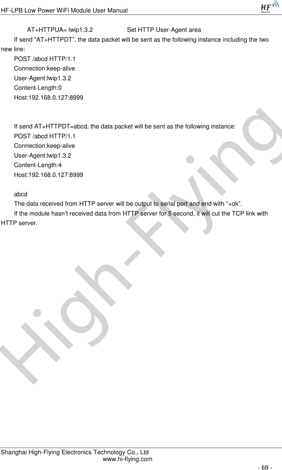 High-FlyingHF-LPB Low Power WiFi Module User Manual Shanghai High-Flying Electronics Technology Co., Ltd www.hi-flying.com   - 69 - AT+HTTPUA= lwip1.3.2      Set HTTP User-Agent area If send “AT+HTTPDT”, the data packet will be sent as the following instance including the two new line: POST /abcd HTTP/1.1 Connection:keep-alive User-Agent:lwip1.3.2 Content-Length:0 Host:192.168.0.127:8999   If send AT+HTTPDT=abcd, the data packet will be sent as the following instance: POST /abcd HTTP/1.1 Connection:keep-alive User-Agent:lwip1.3.2 Content-Length:4 Host:192.168.0.127:8999  abcd The data received from HTTP server will be output to serial port and end with “+ok”. If the module hasn’t received data from HTTP server for 5 second, it will cut the TCP link with HTTP server. 