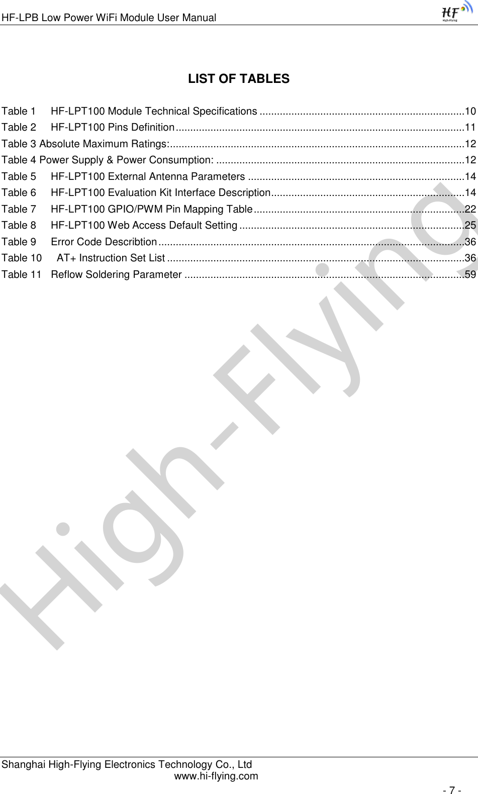 High-FlyingHF-LPB Low Power WiFi Module User Manual Shanghai High-Flying Electronics Technology Co., Ltd www.hi-flying.com   - 7 - LIST OF TABLES  Table 1     HF-LPT100 Module Technical Specifications .......................................................................10 Table 2     HF-LPT100 Pins Definition ....................................................................................................11 Table 3 Absolute Maximum Ratings: ......................................................................................................12 Table 4 Power Supply &amp; Power Consumption: ......................................................................................12 Table 5     HF-LPT100 External Antenna Parameters ...........................................................................14 Table 6     HF-LPT100 Evaluation Kit Interface Description ...................................................................14 Table 7     HF-LPT100 GPIO/PWM Pin Mapping Table .........................................................................22 Table 8     HF-LPT100 Web Access Default Setting ..............................................................................25 Table 9     Error Code Describtion ..........................................................................................................36 Table 10     AT+ Instruction Set List .......................................................................................................36 Table 11   Reflow Soldering Parameter .................................................................................................59 