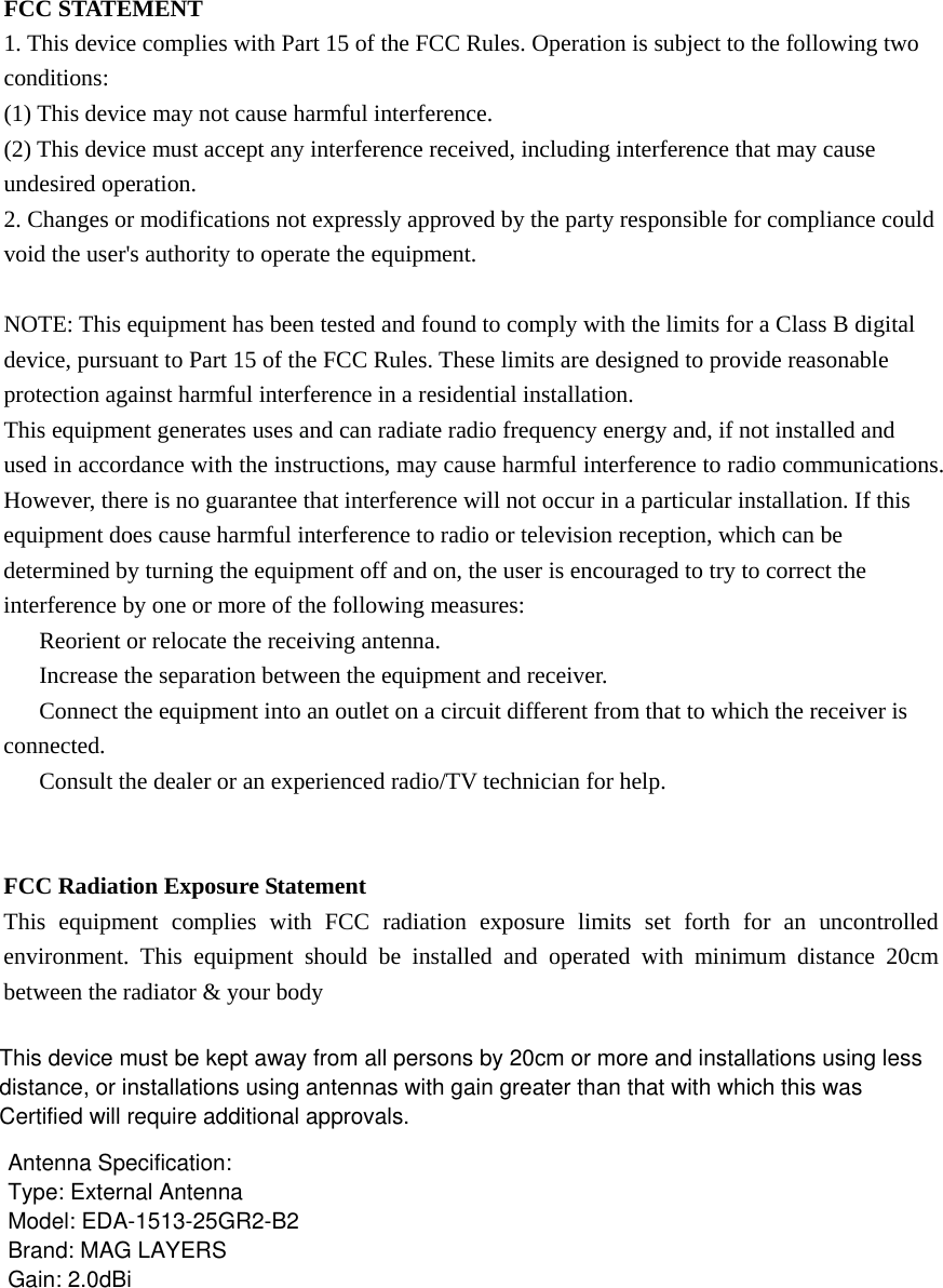 FCC STATEMENT 1. This device complies with Part 15 of the FCC Rules. Operation is subject to the following two conditions: (1) This device may not cause harmful interference. (2) This device must accept any interference received, including interference that may cause undesired operation. 2. Changes or modifications not expressly approved by the party responsible for compliance could void the user&apos;s authority to operate the equipment.  NOTE: This equipment has been tested and found to comply with the limits for a Class B digital device, pursuant to Part 15 of the FCC Rules. These limits are designed to provide reasonable protection against harmful interference in a residential installation. This equipment generates uses and can radiate radio frequency energy and, if not installed and used in accordance with the instructions, may cause harmful interference to radio communications. However, there is no guarantee that interference will not occur in a particular installation. If this equipment does cause harmful interference to radio or television reception, which can be determined by turning the equipment off and on, the user is encouraged to try to correct the interference by one or more of the following measures: 　  Reorient or relocate the receiving antenna. 　  Increase the separation between the equipment and receiver. 　  Connect the equipment into an outlet on a circuit different from that to which the receiver is connected. 　  Consult the dealer or an experienced radio/TV technician for help.   FCC Radiation Exposure Statement This equipment complies with FCC radiation exposure limits set forth for an uncontrolled environment. This equipment should be installed and operated with minimum distance 20cm between the radiator &amp; your body  This device must be kept away from all persons by 20cm or more and installations using lessdistance, or installations using antennas with gain greater than that with which this wasCertified will require additional approvals.Antenna Specification:Type: External AntennaModel: EDA-1513-25GR2-B2Brand: MAG LAYERSGain: 2.0dBi