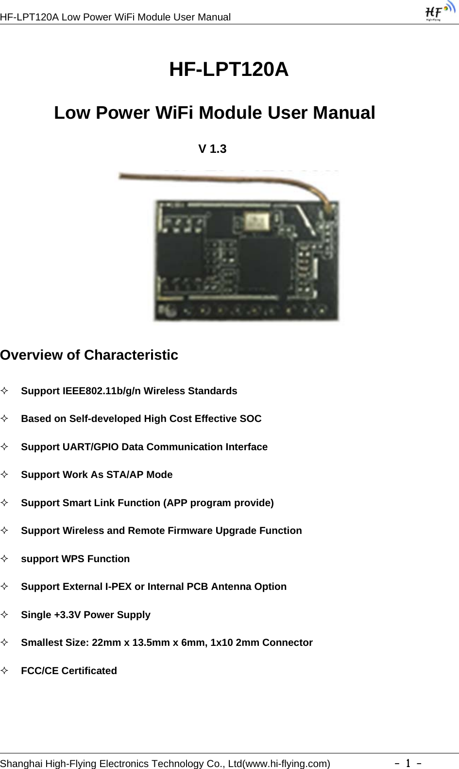 HF-LPT120A Low Power WiFi Module User ManualShanghai High-Flying Electronics Technology Co., Ltd(www.hi-flying.com) -1-HF-LPT120ALow Power WiFi Module User ManualV1.3Overview of CharacteristicSupport IEEE802.11b/g/n Wireless StandardsBased on Self-developed High Cost Effective SOCSupport UART/GPIO Data Communication InterfaceSupport Work As STA/AP ModeSupport Smart Link Function (APP program provide)Support Wireless and Remote Firmware Upgrade Functionsupport WPS FunctionSupport External I-PEX or Internal PCB Antenna OptionSingle +3.3V Power SupplySmallest Size: 22mm x 13.5mm x 6mm, 1x10 2mm ConnectorFCC/CE Certificated