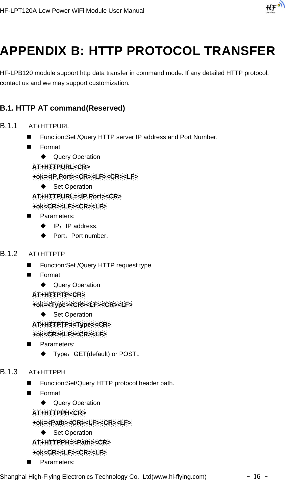 HF-LPT120A Low Power WiFi Module User ManualShanghai High-Flying Electronics Technology Co., Ltd(www.hi-flying.com) -16-APPENDIX B: HTTP PROTOCOL TRANSFERHF-LPB120 module support http data transfer in command mode. If any detailed HTTP protocol,contact us and we may support customization.B.1. HTTP AT command(Reserved)B.1.1 AT+HTTPURLFunction:Set /Query HTTP server IP address and Port Number.Format:Query OperationAT+HTTPURL&lt;CR&gt;+ok=&lt;IP,Port&gt;&lt;CR&gt;&lt;LF&gt;&lt;CR&gt;&lt;LF&gt;Set OperationAT+HTTPURL=&lt;IP,Port&gt;&lt;CR&gt;+ok&lt;CR&gt;&lt;LF&gt;&lt;CR&gt;&lt;LF&gt;Parameters:IP：IP address.Port：Port number.B.1.2 AT+HTTPTPFunction:Set /Query HTTP request typeFormat:Query OperationAT+HTTPTP&lt;CR&gt;+ok=&lt;Type&gt;&lt;CR&gt;&lt;LF&gt;&lt;CR&gt;&lt;LF&gt;Set OperationAT+HTTPTP=&lt;Type&gt;&lt;CR&gt;+ok&lt;CR&gt;&lt;LF&gt;&lt;CR&gt;&lt;LF&gt;Parameters:Type：GET(default) or POST。B.1.3 AT+HTTPPHFunction:Set/Query HTTP protocol header path.Format:Query OperationAT+HTTPPH&lt;CR&gt;+ok=&lt;Path&gt;&lt;CR&gt;&lt;LF&gt;&lt;CR&gt;&lt;LF&gt;Set OperationAT+HTTPPH=&lt;Path&gt;&lt;CR&gt;+ok&lt;CR&gt;&lt;LF&gt;&lt;CR&gt;&lt;LF&gt;Parameters: