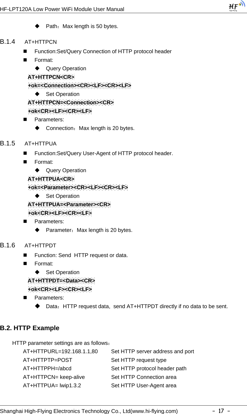 HF-LPT120A Low Power WiFi Module User ManualShanghai High-Flying Electronics Technology Co., Ltd(www.hi-flying.com) -17-Path：Max length is 50 bytes.B.1.4 AT+HTTPCNFunction:Set/Query Connection of HTTP protocol headerFormat:Query OperationAT+HTTPCN&lt;CR&gt;+ok=&lt;Connection&gt;&lt;CR&gt;&lt;LF&gt;&lt;CR&gt;&lt;LF&gt;Set OperationAT+HTTPCN=&lt;Connection&gt;&lt;CR&gt;+ok&lt;CR&gt;&lt;LF&gt;&lt;CR&gt;&lt;LF&gt;Parameters:Connection：Max length is 20 bytes.B.1.5 AT+HTTPUAFunction:Set/Query User-Agent of HTTP protocol header.Format:Query OperationAT+HTTPUA&lt;CR&gt;+ok=&lt;Parameter&gt;&lt;CR&gt;&lt;LF&gt;&lt;CR&gt;&lt;LF&gt;Set OperationAT+HTTPUA=&lt;Parameter&gt;&lt;CR&gt;+ok&lt;CR&gt;&lt;LF&gt;&lt;CR&gt;&lt;LF&gt;Parameters:Parameter：Max length is 20 bytes.B.1.6 AT+HTTPDTFunction: Send HTTP request or data.Format:Set OperationAT+HTTPDT=&lt;Data&gt;&lt;CR&gt;+ok&lt;CR&gt;&lt;LF&gt;&lt;CR&gt;&lt;LF&gt;Parameters:Data：HTTP request data, send AT+HTTPDT directly if no data to be sent.B.2. HTTP ExampleHTTP parameter settings are as follows：AT+HTTPURL=192.168.1.1,80 Set HTTP server address and portAT+HTTPTP=POST Set HTTP request typeAT+HTTPPH=/abcd Set HTTP protocol header pathAT+HTTPCN= keep-alive Set HTTP Connection areaAT+HTTPUA= lwip1.3.2 Set HTTP User-Agent area