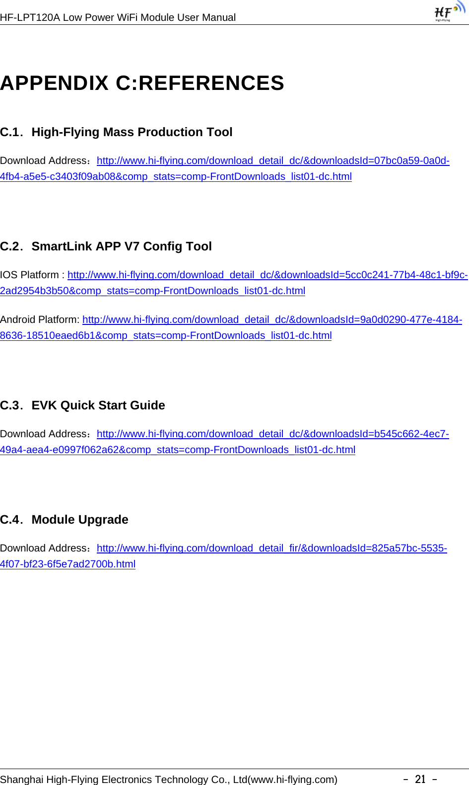 HF-LPT120A Low Power WiFi Module User ManualShanghai High-Flying Electronics Technology Co., Ltd(www.hi-flying.com) -21-APPENDIX C:REFERENCESC.1．High-Flying Mass Production ToolDownload Address：http://www.hi-flying.com/download_detail_dc/&amp;downloadsId=07bc0a59-0a0d-4fb4-a5e5-c3403f09ab08&amp;comp_stats=comp-FrontDownloads_list01-dc.htmlC.2．SmartLink APP V7 Config ToolIOS Platform : http://www.hi-flying.com/download_detail_dc/&amp;downloadsId=5cc0c241-77b4-48c1-bf9c-2ad2954b3b50&amp;comp_stats=comp-FrontDownloads_list01-dc.htmlAndroid Platform: http://www.hi-flying.com/download_detail_dc/&amp;downloadsId=9a0d0290-477e-4184-8636-18510eaed6b1&amp;comp_stats=comp-FrontDownloads_list01-dc.htmlC.3．EVK Quick Start GuideDownload Address：http://www.hi-flying.com/download_detail_dc/&amp;downloadsId=b545c662-4ec7-49a4-aea4-e0997f062a62&amp;comp_stats=comp-FrontDownloads_list01-dc.htmlC.4．Module UpgradeDownload Address：http://www.hi-flying.com/download_detail_fir/&amp;downloadsId=825a57bc-5535-4f07-bf23-6f5e7ad2700b.html