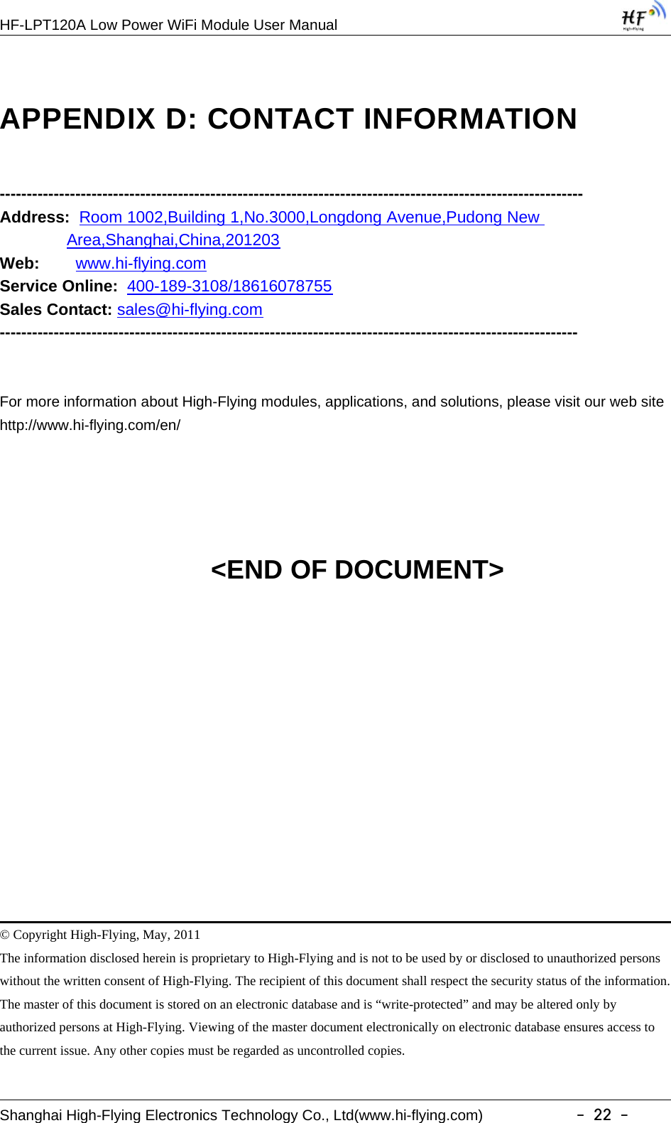 HF-LPT120A Low Power WiFi Module User ManualShanghai High-Flying Electronics Technology Co., Ltd(www.hi-flying.com) -22-APPENDIX D: CONTACT INFORMATION------------------------------------------------------------------------------------------------------------Address: Room 1002,Building 1,No.3000,Longdong Avenue,Pudong NewArea,Shanghai,China,201203Web: www.hi-flying.comService Online: 400-189-3108/18616078755Sales Contact: sales@hi-flying.com-----------------------------------------------------------------------------------------------------------For more information about High-Flying modules, applications, and solutions, please visit our web sitehttp://www.hi-flying.com/en/&lt;END OF DOCUMENT&gt;© Copyright High-Flying, May, 2011The information disclosed herein is proprietary to High-Flying and is not to be used by or disclosed to unauthorized personswithout the written consent of High-Flying. The recipient of this document shall respect the security status of the information.The master of this document is stored on an electronic database and is “write-protected” and may be altered only byauthorized persons at High-Flying. Viewing of the master document electronically on electronic database ensures access tothe current issue. Any other copies must be regarded as uncontrolled copies.