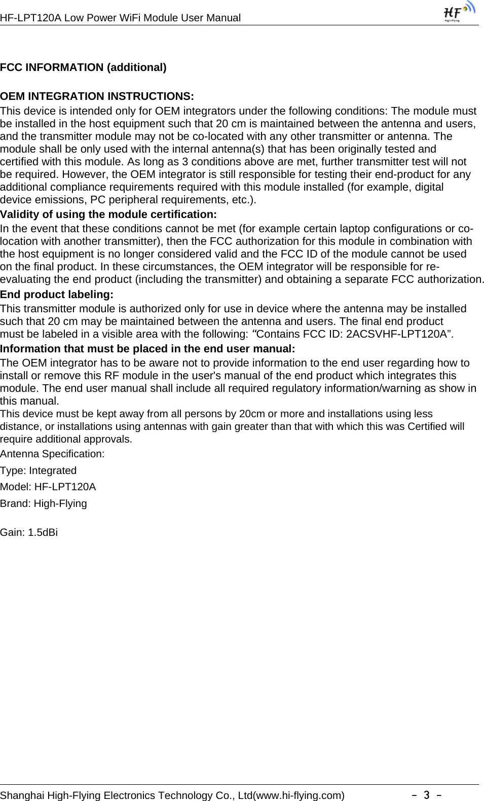 HF-LPT120A Low Power WiFi Module User ManualShanghai High-Flying Electronics Technology Co., Ltd(www.hi-flying.com) -3-FCC INFORMATION (additional)OEM INTEGRATION INSTRUCTIONS:This device is intended only for OEM integrators under the following conditions: The module mustbe installed in the host equipment such that 20 cm is maintained between the antenna and users,and the transmitter module may not be co-located with any other transmitter or antenna. Themodule shall be only used with the internal antenna(s) that has been originally tested andcertified with this module. As long as 3 conditions above are met, further transmitter test will notbe required. However, the OEM integrator is still responsible for testing their end-product for anyadditional compliance requirements required with this module installed (for example, digitaldevice emissions, PC peripheral requirements, etc.).Validity of using the module certification:In the event that these conditions cannot be met (for example certain laptop configurations or co-location with another transmitter), then the FCC authorization for this module in combination withthe host equipment is no longer considered valid and the FCC ID of the module cannot be usedon the final product. In these circumstances, the OEM integrator will be responsible for re-evaluating the end product (including the transmitter) and obtaining a separate FCC authorization.End product labeling:This transmitter module is authorized only for use in device where the antenna may be installedsuch that 20 cm may be maintained between the antenna and users. The final end productmust be labeled in a visible area with the following:“Contains FCC ID: 2ACSVHF-LPT120A”.Information that must be placed in the end user manual:The OEM integrator has to be aware not to provide information to the end user regarding how toinstall or remove this RF module in the user&apos;s manual of the end product which integrates thismodule. The end user manual shall include all required regulatory information/warning as show inthis manual.This device must be kept away from all persons by 20cm or more and installations using lessdistance, or installations using antennas with gain greater than that with which this was Certified willrequire additional approvals.Antenna Specification:Type: IntegratedModel: HF-LPT120ABrand: High-FlyingGain: 1.5dBi