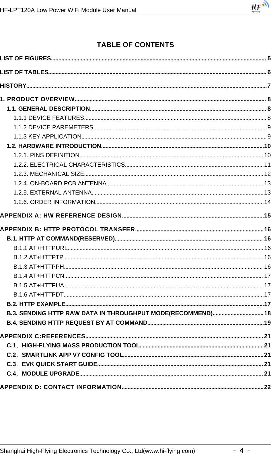 HF-LPT120A Low Power WiFi Module User ManualShanghai High-Flying Electronics Technology Co., Ltd(www.hi-flying.com) -4-TABLE OF CONTENTSLIST OF FIGURES................................................................................................................................................ 5LIST OF TABLES.................................................................................................................................................. 6HISTORY.................................................................................................................................................................71. PRODUCT OVERVIEW................................................................................................................................81.1. GENERAL DESCRIPTION...................................................................................................................... 81.1.1 DEVICE FEATURES.......................................................................................................................... 81.1.2 DEVICE PAREMETERS....................................................................................................................91.1.3 KEY APPLICATION............................................................................................................................91.2. HARDWARE INTRODUCTION.............................................................................................................101.2.1. PINS DEFINITION........................................................................................................................... 101.2.2. ELECTRICAL CHARACTERISTICS.............................................................................................111.2.3. MECHANICAL SIZE........................................................................................................................121.2.4. ON-BOARD PCB ANTENNA......................................................................................................... 131.2.5. EXTERNAL ANTENNA...................................................................................................................131.2.6. ORDER INFORMATION.................................................................................................................14APPENDIX A: HW REFERENCE DESIGN...............................................................................................15APPENDIX B: HTTP PROTOCOL TRANSFER......................................................................................16B.1. HTTP AT COMMAND(RESERVED)................................................................................................... 16B.1.1 AT+HTTPURL...................................................................................................................................16B.1.2 AT+HTTPTP......................................................................................................................................16B.1.3 AT+HTTPPH..................................................................................................................................... 16B.1.4 AT+HTTPCN..................................................................................................................................... 17B.1.5 AT+HTTPUA..................................................................................................................................... 17B.1.6 AT+HTTPDT......................................................................................................................................17B.2. HTTP EXAMPLE.....................................................................................................................................17B.3. SENDING HTTP RAW DATA IN THROUGHPUT MODE(RECOMMEND)..................................18B.4. SENDING HTTP REQUEST BY AT COMMAND..............................................................................19APPENDIX C:REFERENCES.......................................................................................................................21C.1．HIGH-FLYING MASS PRODUCTION TOOL...................................................................................21C.2．SMARTLINK APP V7 CONFIG TOOL..............................................................................................21C.3．EVK QUICK START GUIDE............................................................................................................... 21C.4．MODULE UPGRADE........................................................................................................................... 21APPENDIX D: CONTACT INFORMATION...............................................................................................22
