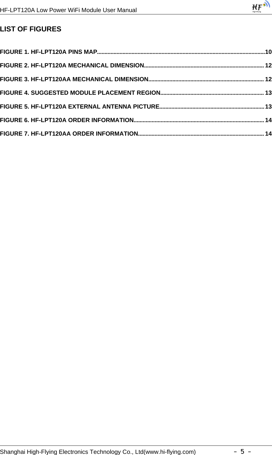 HF-LPT120A Low Power WiFi Module User ManualShanghai High-Flying Electronics Technology Co., Ltd(www.hi-flying.com) -5-LIST OF FIGURESFIGURE 1. HF-LPT120A PINS MAP................................................................................................................10FIGURE 2. HF-LPT120A MECHANICAL DIMENSION................................................................................ 12FIGURE 3. HF-LPT120AA MECHANICAL DIMENSION............................................................................. 12FIGURE 4. SUGGESTED MODULE PLACEMENT REGION..................................................................... 13FIGURE 5. HF-LPT120A EXTERNAL ANTENNA PICTURE......................................................................13FIGURE 6. HF-LPT120A ORDER INFORMATION.......................................................................................14FIGURE 7. HF-LPT120AA ORDER INFORMATION.................................................................................... 14