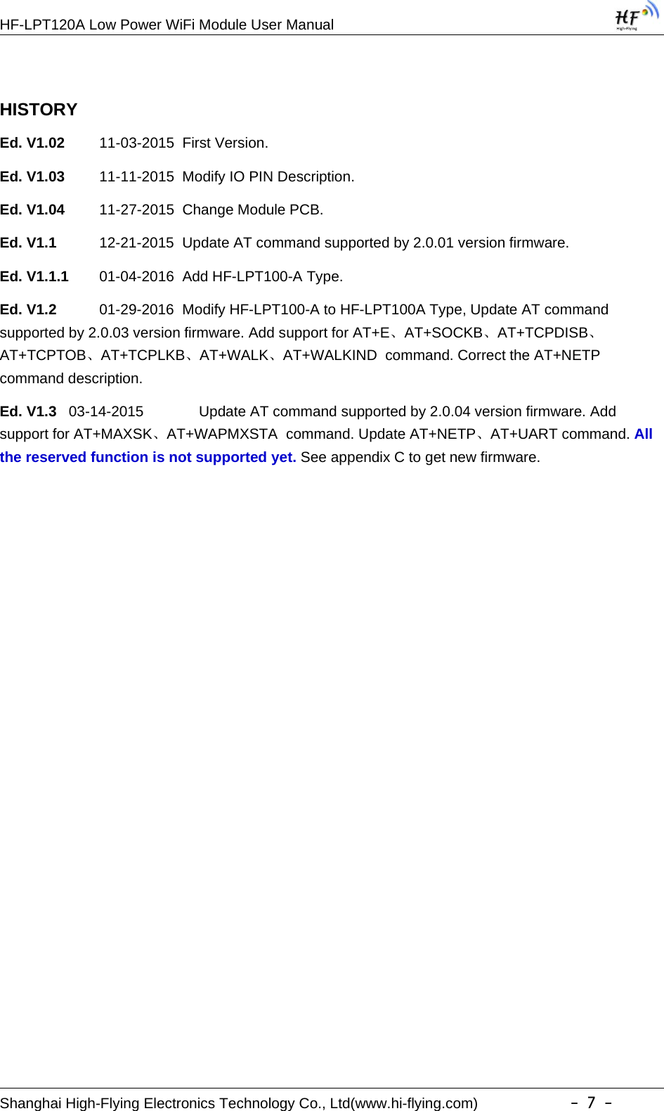 HF-LPT120A Low Power WiFi Module User ManualShanghai High-Flying Electronics Technology Co., Ltd(www.hi-flying.com) -7-HISTORYEd. V1.02 11-03-2015 First Version.Ed. V1.03 11-11-2015 Modify IO PIN Description.Ed. V1.04 11-27-2015 Change Module PCB.Ed. V1.1 12-21-2015 Update AT command supported by 2.0.01 version firmware.Ed. V1.1.1 01-04-2016 Add HF-LPT100-A Type.Ed. V1.2 01-29-2016 Modify HF-LPT100-A to HF-LPT100A Type, Update AT commandsupported by 2.0.03 version firmware. Add support for AT+E、AT+SOCKB、AT+TCPDISB、AT+TCPTOB、AT+TCPLKB、AT+WALK、AT+WALKIND command. Correct the AT+NETPcommand description.Ed. V1.3 03-14-2015 Update AT command supported by 2.0.04 version firmware. Addsupport for AT+MAXSK、AT+WAPMXSTA command. Update AT+NETP、AT+UART command. Allthe reserved function is not supported yet. See appendix C to get new firmware.