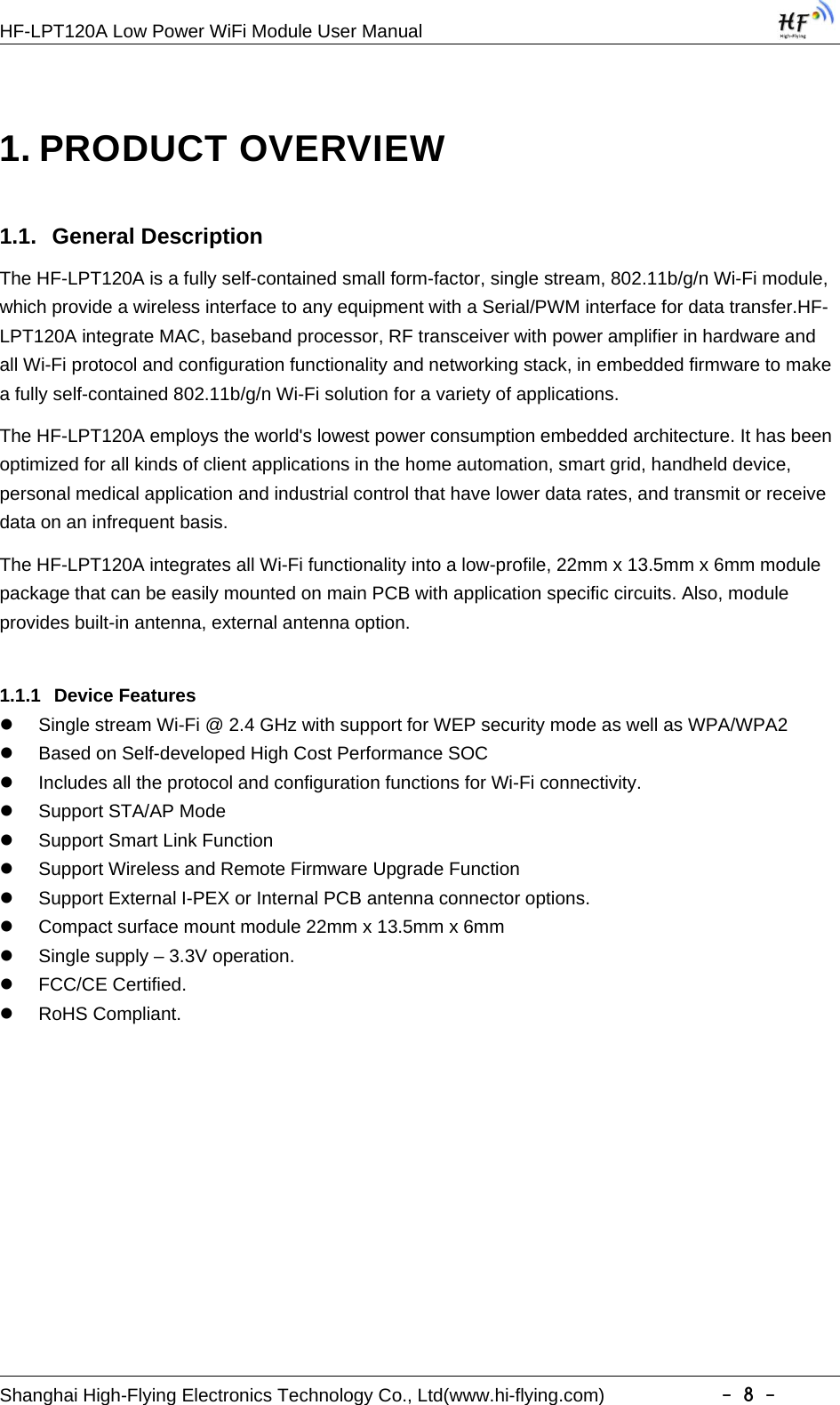 HF-LPT120A Low Power WiFi Module User ManualShanghai High-Flying Electronics Technology Co., Ltd(www.hi-flying.com) -8-1. PRODUCT OVERVIEW1.1. General DescriptionThe HF-LPT120A is a fully self-contained small form-factor, single stream, 802.11b/g/n Wi-Fi module,which provide a wireless interface to any equipment with a Serial/PWM interface for data transfer.HF-LPT120A integrate MAC, baseband processor, RF transceiver with power amplifier in hardware andall Wi-Fi protocol and configuration functionality and networking stack, in embedded firmware to makea fully self-contained 802.11b/g/n Wi-Fi solution for a variety of applications.The HF-LPT120A employs the world&apos;s lowest power consumption embedded architecture. It has beenoptimized for all kinds of client applications in the home automation, smart grid, handheld device,personal medical application and industrial control that have lower data rates, and transmit or receivedata on an infrequent basis.The HF-LPT120A integrates all Wi-Fi functionality into a low-profile, 22mm x 13.5mm x 6mm modulepackage that can be easily mounted on main PCB with application specific circuits. Also, moduleprovides built-in antenna, external antenna option.1.1.1 Device FeaturesSingle stream Wi-Fi @ 2.4 GHz with support for WEP security mode as well as WPA/WPA2Based on Self-developed High Cost Performance SOCIncludes all the protocol and configuration functions for Wi-Fi connectivity.Support STA/AP ModeSupport Smart Link FunctionSupport Wireless and Remote Firmware Upgrade FunctionSupport External I-PEX or Internal PCB antenna connector options.Compact surface mount module 22mm x 13.5mm x 6mmSingle supply – 3.3V operation.FCC/CE Certified.RoHS Compliant.