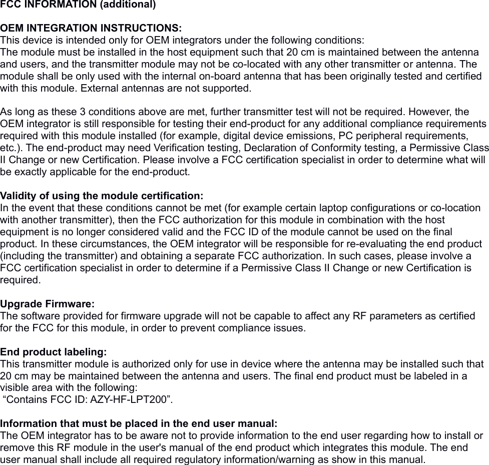 FCC INFORMATION (additional) OEM INTEGRATION INSTRUCTIONS:This device is intended only for OEM integrators under the following conditions:The module must be installed in the host equipment such that 20 cm is maintained between the antenna and users, and the transmitter module may not be co-located with any other transmitter or antenna. The module shall be only used with the internal on-board antenna that has been originally tested and certified with this module. External antennas are not supported. As long as these 3 conditions above are met, further transmitter test will not be required. However, the OEM integrator is still responsible for testing their end-product for any additional compliance requirements required with this module installed (for example, digital device emissions, PC peripheral requirements, etc.). The end-product may need Verification testing, Declaration of Conformity testing, a Permissive Class II Change or new Certification. Please involve a FCC certification specialist in order to determine what will be exactly applicable for the end-product. Validity of using the module certification: In the event that these conditions cannot be met (for example certain laptop configurations or co-location with another transmitter), then the FCC authorization for this module in combination with the host equipment is no longer considered valid and the FCC ID of the module cannot be used on the final product. In these circumstances, the OEM integrator will be responsible for re-evaluating the end product (including the transmitter) and obtaining a separate FCC authorization. In such cases, please involve a FCC certification specialist in order to determine if a Permissive Class II Change or new Certification is required. Upgrade Firmware:The software provided for firmware upgrade will not be capable to affect any RF parameters as certified for the FCC for this module, in order to prevent compliance issues. End product labeling:This transmitter module is authorized only for use in device where the antenna may be installed such that 20 cm may be maintained between the antenna and users. The final end product must be labeled in a visible area with the following:  “Contains FCC ID: AZY-HF-LPT200”. Information that must be placed in the end user manual:The OEM integrator has to be aware not to provide information to the end user regarding how to install or remove this RF module in the user&apos;s manual of the end product which integrates this module. The end user manual shall include all required regulatory information/warning as show in this manual. 
