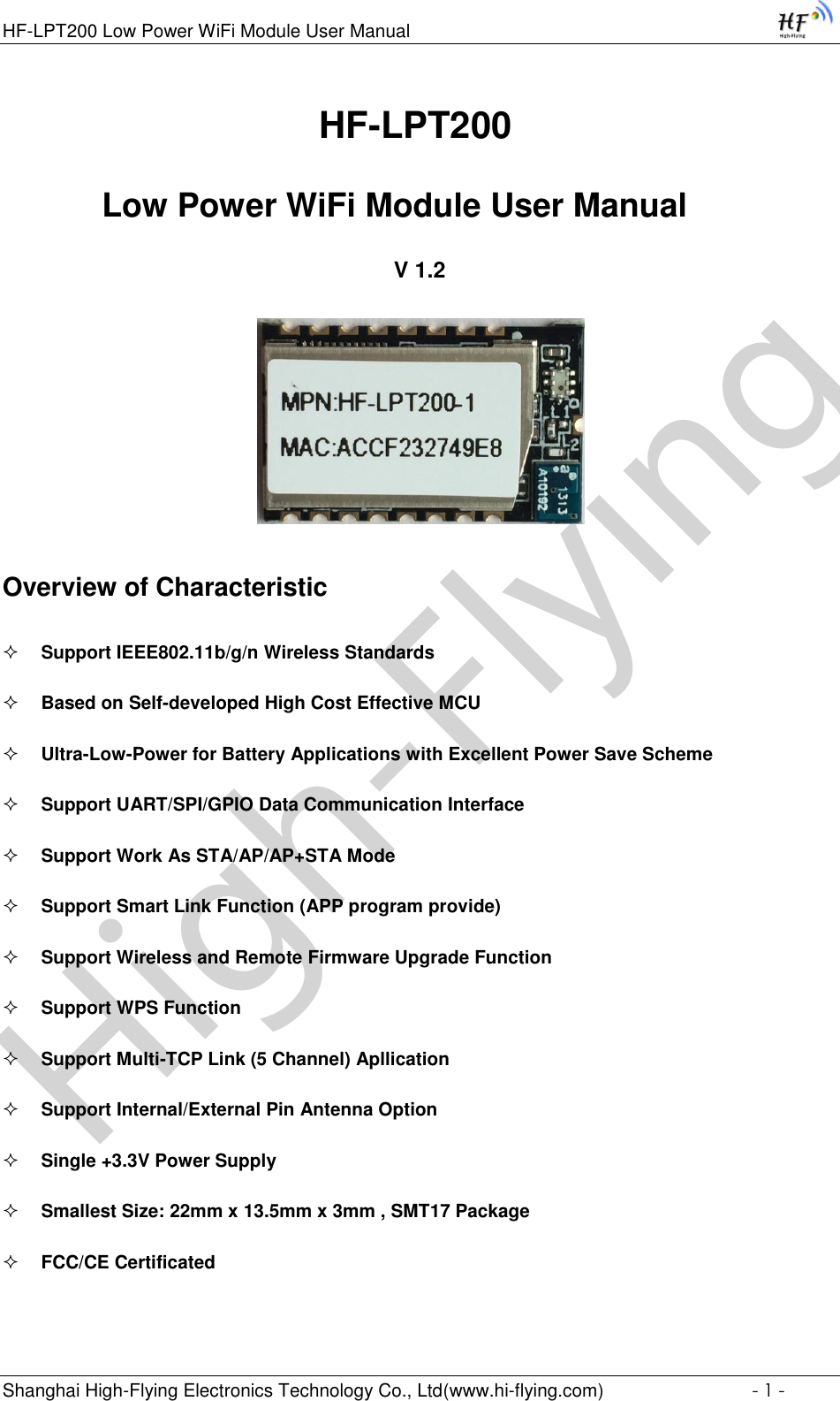 High-FlyingHF-LPT200 Low Power WiFi Module User Manual Shanghai High-Flying Electronics Technology Co., Ltd(www.hi-flying.com)  - 1 -                                HF-LPT200  Low Power WiFi Module User Manual V 1.2  Overview of Characteristic  Support IEEE802.11b/g/n Wireless Standards  Based on Self-developed High Cost Effective MCU  Ultra-Low-Power for Battery Applications with Excellent Power Save Scheme  Support UART/SPI/GPIO Data Communication Interface  Support Work As STA/AP/AP+STA Mode  Support Smart Link Function (APP program provide)  Support Wireless and Remote Firmware Upgrade Function  Support WPS Function  Support Multi-TCP Link (5 Channel) Apllication  Support Internal/External Pin Antenna Option  Single +3.3V Power Supply  Smallest Size: 22mm x 13.5mm x 3mm , SMT17 Package  FCC/CE Certificated 