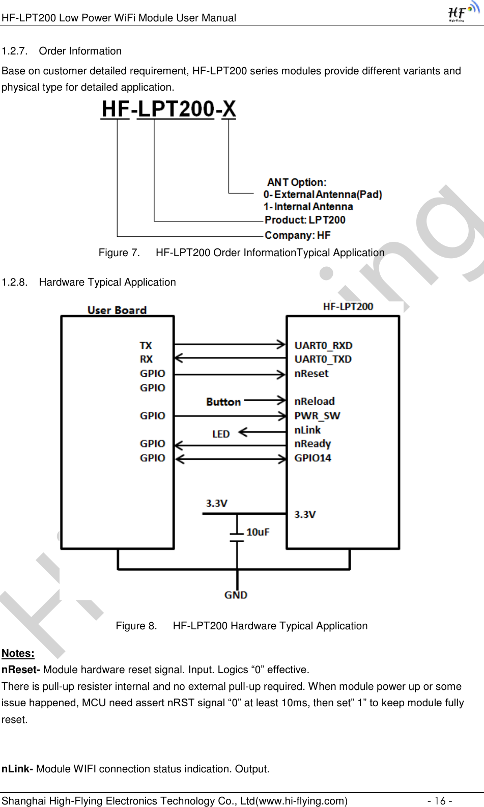 High-FlyingHF-LPT200 Low Power WiFi Module User Manual Shanghai High-Flying Electronics Technology Co., Ltd(www.hi-flying.com)  - 16 - 1.2.7. Order Information  Base on customer detailed requirement, HF-LPT200 series modules provide different variants and physical type for detailed application.  Figure 7. HF-LPT200 Order InformationTypical Application 1.2.8. Hardware Typical Application        Figure 8. HF-LPT200 Hardware Typical Application Notes: nReset- Module hardware reset signal. Input. Logics “0” effective.  There is pull-up resister internal and no external pull-up required. When module power up or some issue happened, MCU need assert nRST signal “0” at least 10ms, then set” 1” to keep module fully reset.    nLink- Module WIFI connection status indication. Output.  