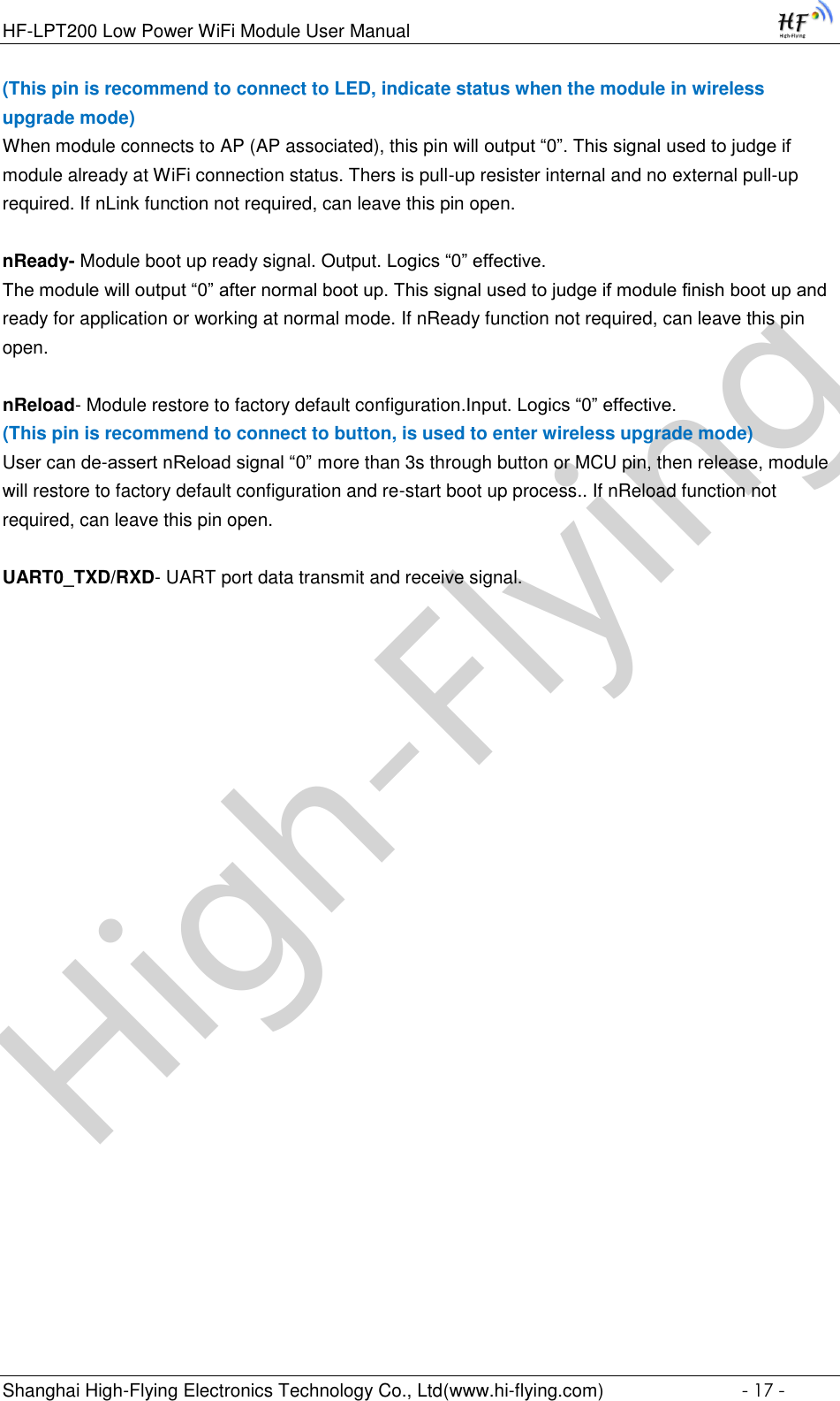 High-FlyingHF-LPT200 Low Power WiFi Module User Manual Shanghai High-Flying Electronics Technology Co., Ltd(www.hi-flying.com)  - 17 - (This pin is recommend to connect to LED, indicate status when the module in wireless upgrade mode) When module connects to AP (AP associated), this pin will output “0”. This signal used to judge if module already at WiFi connection status. Thers is pull-up resister internal and no external pull-up required. If nLink function not required, can leave this pin open.  nReady- Module boot up ready signal. Output. Logics “0” effective. The module will output “0” after normal boot up. This signal used to judge if module finish boot up and ready for application or working at normal mode. If nReady function not required, can leave this pin open.  nReload- Module restore to factory default configuration.Input. Logics “0” effective. (This pin is recommend to connect to button, is used to enter wireless upgrade mode) User can de-assert nReload signal “0” more than 3s through button or MCU pin, then release, module will restore to factory default configuration and re-start boot up process.. If nReload function not required, can leave this pin open.  UART0_TXD/RXD- UART port data transmit and receive signal.       