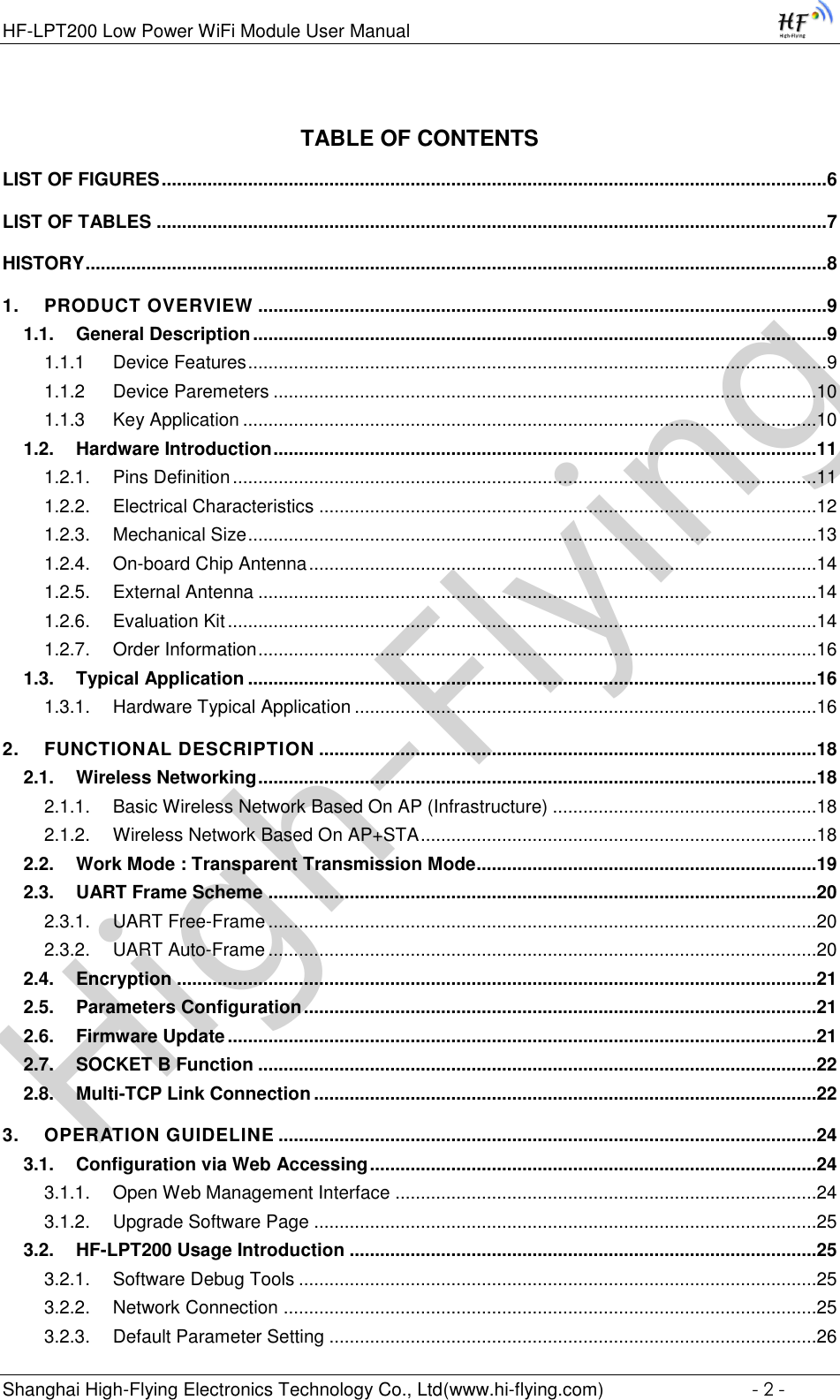 High-FlyingHF-LPT200 Low Power WiFi Module User Manual Shanghai High-Flying Electronics Technology Co., Ltd(www.hi-flying.com)  - 2 - TABLE OF CONTENTS LIST OF FIGURES ................................................................................................................................... 6 LIST OF TABLES .................................................................................................................................... 7 HISTORY .................................................................................................................................................. 8 1. PRODUCT OVERVIEW ................................................................................................................ 9 1.1. General Description ................................................................................................................. 9 1.1.1 Device Features .................................................................................................................. 9 1.1.2 Device Paremeters ...........................................................................................................10 1.1.3 Key Application .................................................................................................................10 1.2. Hardware Introduction ...........................................................................................................11 1.2.1. Pins Definition ...................................................................................................................11 1.2.2. Electrical Characteristics ..................................................................................................12 1.2.3. Mechanical Size ................................................................................................................13 1.2.4. On-board Chip Antenna ....................................................................................................14 1.2.5. External Antenna ..............................................................................................................14 1.2.6. Evaluation Kit ....................................................................................................................14 1.2.7. Order Information ..............................................................................................................16 1.3. Typical Application ................................................................................................................16 1.3.1. Hardware Typical Application ...........................................................................................16 2. FUNCTIONAL DESCRIPTION ..................................................................................................18 2.1. Wireless Networking ..............................................................................................................18 2.1.1. Basic Wireless Network Based On AP (Infrastructure) ....................................................18 2.1.2. Wireless Network Based On AP+STA ..............................................................................18 2.2. Work Mode : Transparent Transmission Mode ...................................................................19 2.3. UART Frame Scheme ............................................................................................................20 2.3.1. UART Free-Frame ............................................................................................................20 2.3.2. UART Auto-Frame ............................................................................................................20 2.4. Encryption ..............................................................................................................................21 2.5. Parameters Configuration .....................................................................................................21 2.6. Firmware Update ....................................................................................................................21 2.7. SOCKET B Function ..............................................................................................................22 2.8. Multi-TCP Link Connection ...................................................................................................22 3. OPERATION GUIDELINE ..........................................................................................................24 3.1. Configuration via Web Accessing ........................................................................................24 3.1.1. Open Web Management Interface ...................................................................................24 3.1.2. Upgrade Software Page ...................................................................................................25 3.2. HF-LPT200 Usage Introduction ............................................................................................25 3.2.1. Software Debug Tools ......................................................................................................25 3.2.2. Network Connection .........................................................................................................25 3.2.3. Default Parameter Setting ................................................................................................26 