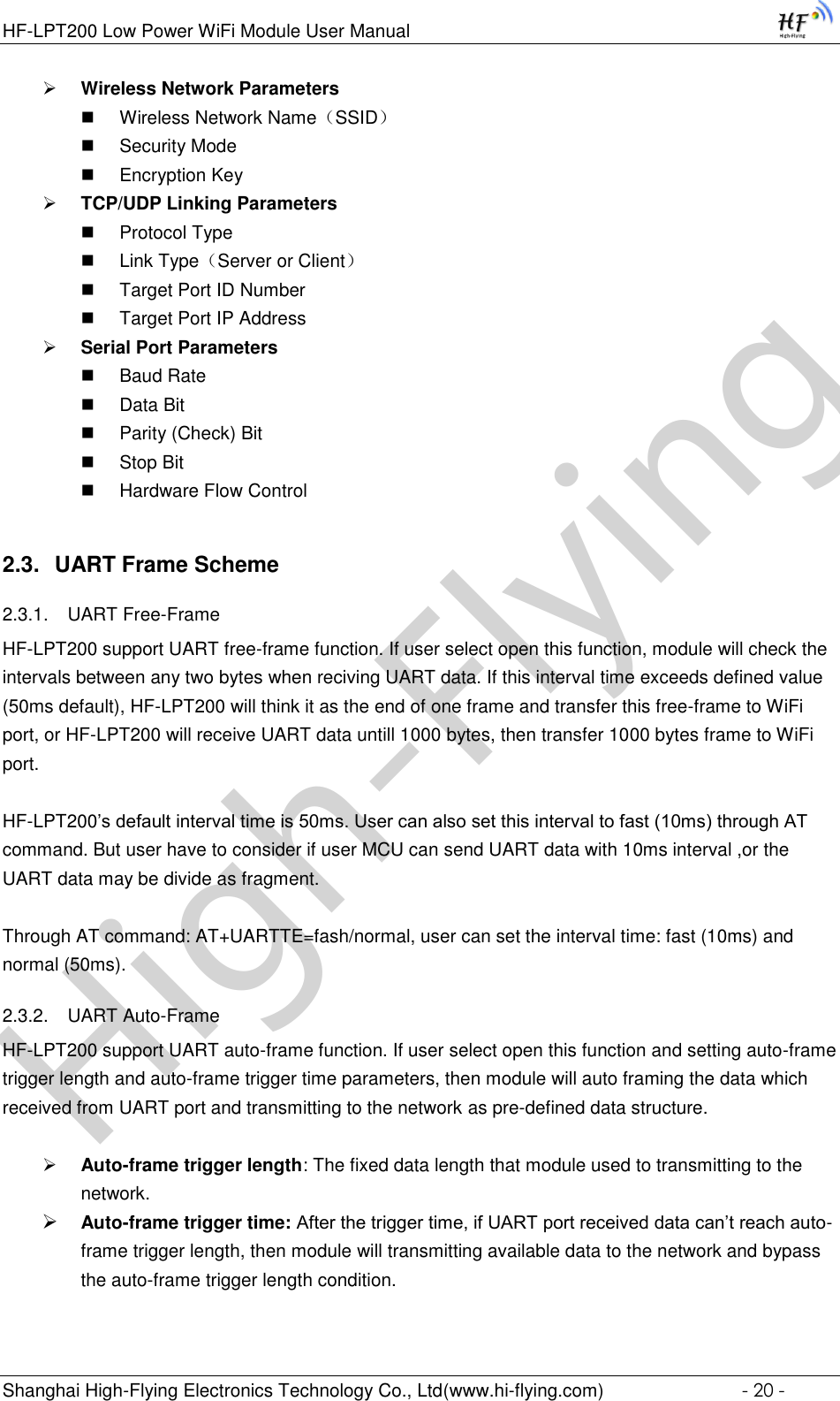 High-FlyingHF-LPT200 Low Power WiFi Module User Manual Shanghai High-Flying Electronics Technology Co., Ltd(www.hi-flying.com)  - 20 -  Wireless Network Parameters  Wireless Network Name（SSID）  Security Mode  Encryption Key  TCP/UDP Linking Parameters  Protocol Type  Link Type（Server or Client）  Target Port ID Number  Target Port IP Address  Serial Port Parameters  Baud Rate  Data Bit  Parity (Check) Bit  Stop Bit  Hardware Flow Control 2.3. UART Frame Scheme 2.3.1. UART Free-Frame HF-LPT200 support UART free-frame function. If user select open this function, module will check the intervals between any two bytes when reciving UART data. If this interval time exceeds defined value (50ms default), HF-LPT200 will think it as the end of one frame and transfer this free-frame to WiFi port, or HF-LPT200 will receive UART data untill 1000 bytes, then transfer 1000 bytes frame to WiFi port.  HF-LPT200’s default interval time is 50ms. User can also set this interval to fast (10ms) through AT command. But user have to consider if user MCU can send UART data with 10ms interval ,or the UART data may be divide as fragment.  Through AT command: AT+UARTTE=fash/normal, user can set the interval time: fast (10ms) and normal (50ms).  2.3.2. UART Auto-Frame  HF-LPT200 support UART auto-frame function. If user select open this function and setting auto-frame trigger length and auto-frame trigger time parameters, then module will auto framing the data which received from UART port and transmitting to the network as pre-defined data structure.   Auto-frame trigger length: The fixed data length that module used to transmitting to the network.  Auto-frame trigger time: After the trigger time, if UART port received data can’t reach auto-frame trigger length, then module will transmitting available data to the network and bypass the auto-frame trigger length condition.  