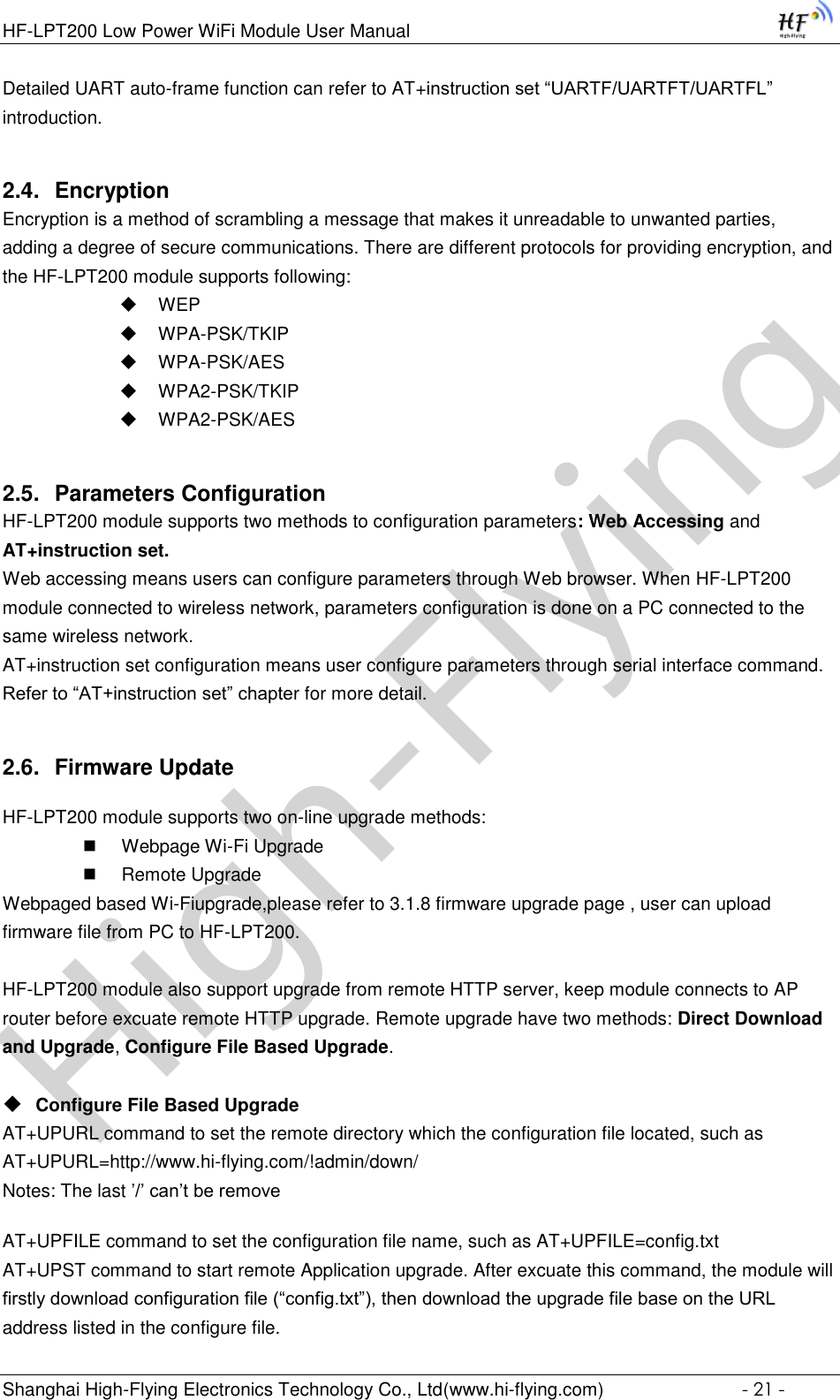 High-FlyingHF-LPT200 Low Power WiFi Module User Manual Shanghai High-Flying Electronics Technology Co., Ltd(www.hi-flying.com)  - 21 - Detailed UART auto-frame function can refer to AT+instruction set “UARTF/UARTFT/UARTFL” introduction. 2.4. Encryption Encryption is a method of scrambling a message that makes it unreadable to unwanted parties, adding a degree of secure communications. There are different protocols for providing encryption, and the HF-LPT200 module supports following:  WEP  WPA-PSK/TKIP  WPA-PSK/AES  WPA2-PSK/TKIP  WPA2-PSK/AES 2.5. Parameters Configuration HF-LPT200 module supports two methods to configuration parameters: Web Accessing and AT+instruction set. Web accessing means users can configure parameters through Web browser. When HF-LPT200 module connected to wireless network, parameters configuration is done on a PC connected to the same wireless network.  AT+instruction set configuration means user configure parameters through serial interface command. Refer to “AT+instruction set” chapter for more detail. 2.6. Firmware Update HF-LPT200 module supports two on-line upgrade methods:  Webpage Wi-Fi Upgrade  Remote Upgrade Webpaged based Wi-Fiupgrade,please refer to 3.1.8 firmware upgrade page , user can upload firmware file from PC to HF-LPT200.  HF-LPT200 module also support upgrade from remote HTTP server, keep module connects to AP router before excuate remote HTTP upgrade. Remote upgrade have two methods: Direct Download and Upgrade, Configure File Based Upgrade.   Configure File Based Upgrade AT+UPURL command to set the remote directory which the configuration file located, such as AT+UPURL=http://www.hi-flying.com/!admin/down/ Notes: The last ’/’ can’t be remove AT+UPFILE command to set the configuration file name, such as AT+UPFILE=config.txt AT+UPST command to start remote Application upgrade. After excuate this command, the module will firstly download configuration file (“config.txt”), then download the upgrade file base on the URL address listed in the configure file.  