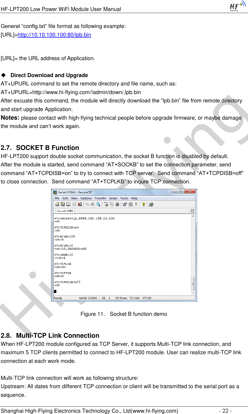 High-FlyingHF-LPT200 Low Power WiFi Module User Manual Shanghai High-Flying Electronics Technology Co., Ltd(www.hi-flying.com)  - 22 - General “config.txt” file format as following example:                                                                                                                                               [URL]=http://10.10.100.100:80/lpb.bin  [URL]= the URL address of Application.   Direct Download and Upgrade AT+UPURL command to set the remote directory and file name, such as: AT+UPURL=http://www.hi-flying.com/!admin/down/,lpb.bin After excuate this command, the module will directly download the “lpb.bin” file from remote directory and start upgrade Application. Notes: please contact with high-flying technical people before upgrade firmware, or maybe damage the module and can’t work again. 2.7. SOCKET B Function HF-LPT200 support double socket communication, the socket B function is disabled by default. After the module is started, send command “AT+SOCKB” to set the connection parameter, send command “AT+TCPDISB=on” to try to connect with TCP server.  Send command “AT+TCPDISB=off” to close connection.  Send command “AT+TCPLKB” to inqure TCP connection.  Figure 11. Socket B function demo 2.8. Multi-TCP Link Connection When HF-LPT200 module configured as TCP Server, it supports Multi-TCP link connection, and maximum 5 TCP clients permitted to connect to HF-LPT200 module. User can realize multi-TCP link connection at each work mode.   Multi-TCP link connection will work as following structure: Upstream: All dates from different TCP connection or client will be transmitted to the serial port as a sequence. 