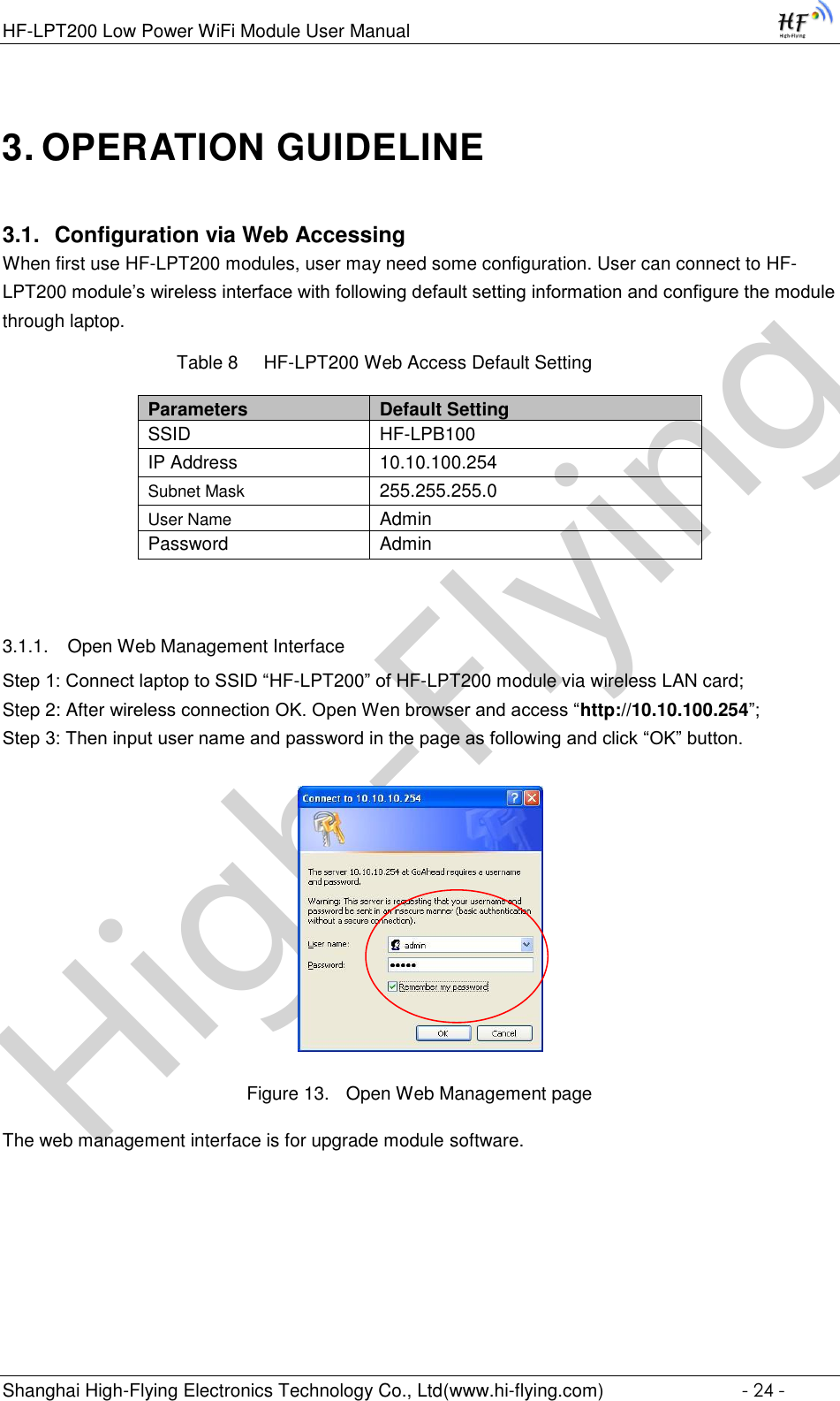 High-FlyingHF-LPT200 Low Power WiFi Module User Manual Shanghai High-Flying Electronics Technology Co., Ltd(www.hi-flying.com)  - 24 - 3. OPERATION GUIDELINE 3.1. Configuration via Web Accessing When first use HF-LPT200 modules, user may need some configuration. User can connect to HF-LPT200 module’s wireless interface with following default setting information and configure the module through laptop.           Table 8     HF-LPT200 Web Access Default Setting Parameters Default Setting SSID HF-LPB100 IP Address 10.10.100.254 Subnet Mask 255.255.255.0 User Name Admin Password Admin  3.1.1. Open Web Management Interface Step 1: Connect laptop to SSID “HF-LPT200” of HF-LPT200 module via wireless LAN card; Step 2: After wireless connection OK. Open Wen browser and access “http://10.10.100.254”; Step 3: Then input user name and password in the page as following and click “OK” button.  Figure 13. Open Web Management page The web management interface is for upgrade module software.      