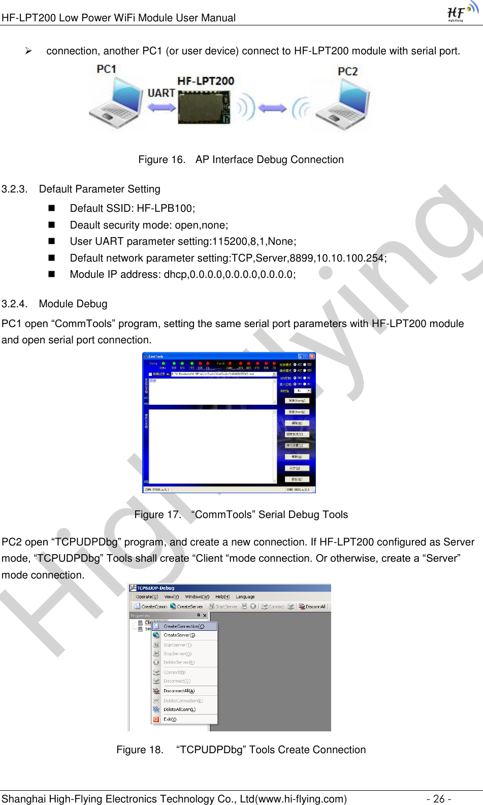 High-FlyingHF-LPT200 Low Power WiFi Module User Manual Shanghai High-Flying Electronics Technology Co., Ltd(www.hi-flying.com)  - 26 -  connection, another PC1 (or user device) connect to HF-LPT200 module with serial port.                 Figure 16. AP Interface Debug Connection 3.2.3. Default Parameter Setting  Default SSID: HF-LPB100;  Deault security mode: open,none;  User UART parameter setting:115200,8,1,None;  Default network parameter setting:TCP,Server,8899,10.10.100.254;  Module IP address: dhcp,0.0.0.0,0.0.0.0,0.0.0.0; 3.2.4. Module Debug PC1 open “CommTools” program, setting the same serial port parameters with HF-LPT200 module and open serial port connection.   Figure 17. “CommTools” Serial Debug Tools PC2 open “TCPUDPDbg” program, and create a new connection. If HF-LPT200 configured as Server mode, “TCPUDPDbg” Tools shall create “Client “mode connection. Or otherwise, create a “Server” mode connection.    Figure 18.  “TCPUDPDbg” Tools Create Connection 