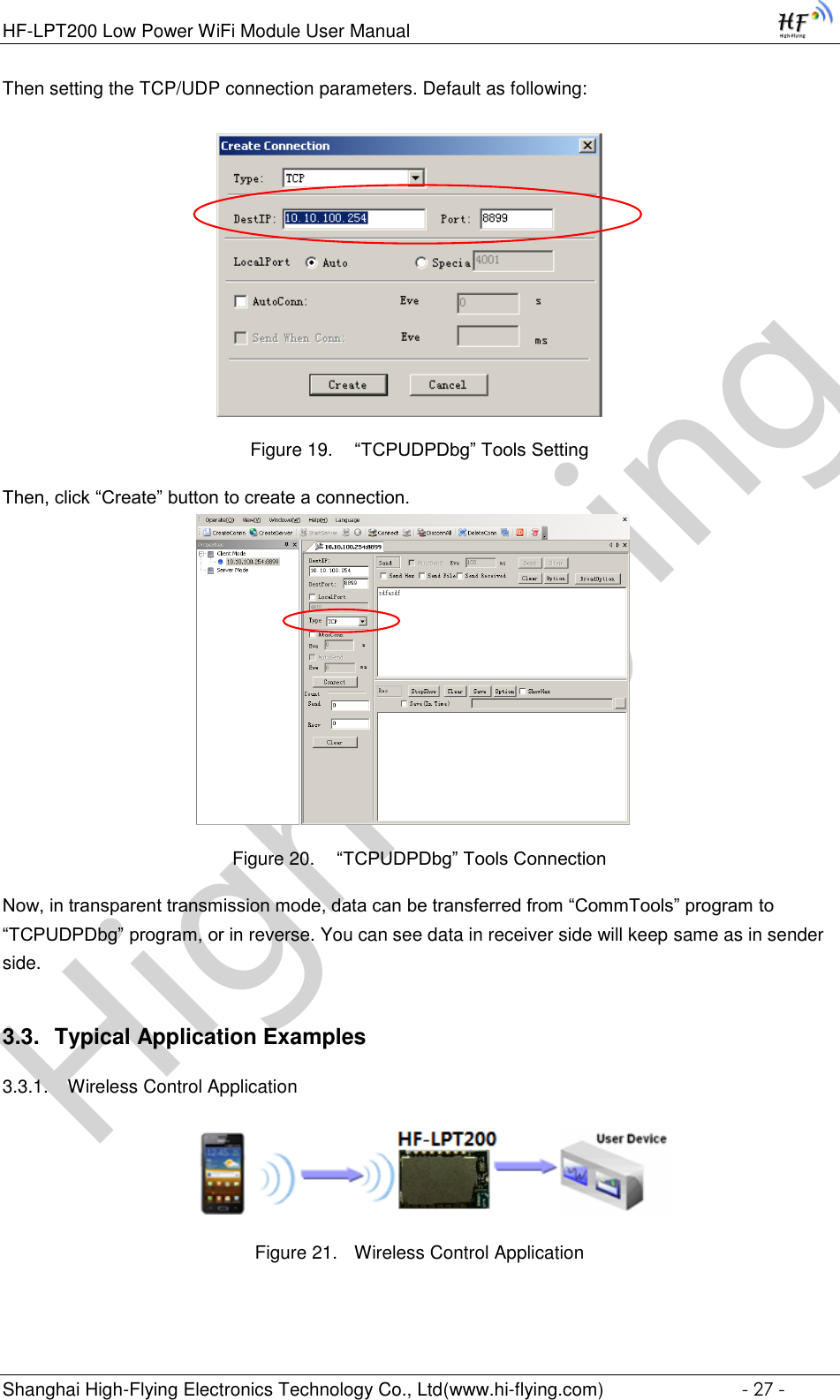 High-FlyingHF-LPT200 Low Power WiFi Module User Manual Shanghai High-Flying Electronics Technology Co., Ltd(www.hi-flying.com)  - 27 - Then setting the TCP/UDP connection parameters. Default as following:   Figure 19.  “TCPUDPDbg” Tools Setting Then, click “Create” button to create a connection.                              Figure 20.  “TCPUDPDbg” Tools Connection Now, in transparent transmission mode, data can be transferred from “CommTools” program to “TCPUDPDbg” program, or in reverse. You can see data in receiver side will keep same as in sender side. 3.3. Typical Application Examples 3.3.1. Wireless Control Application     Figure 21. Wireless Control Application 