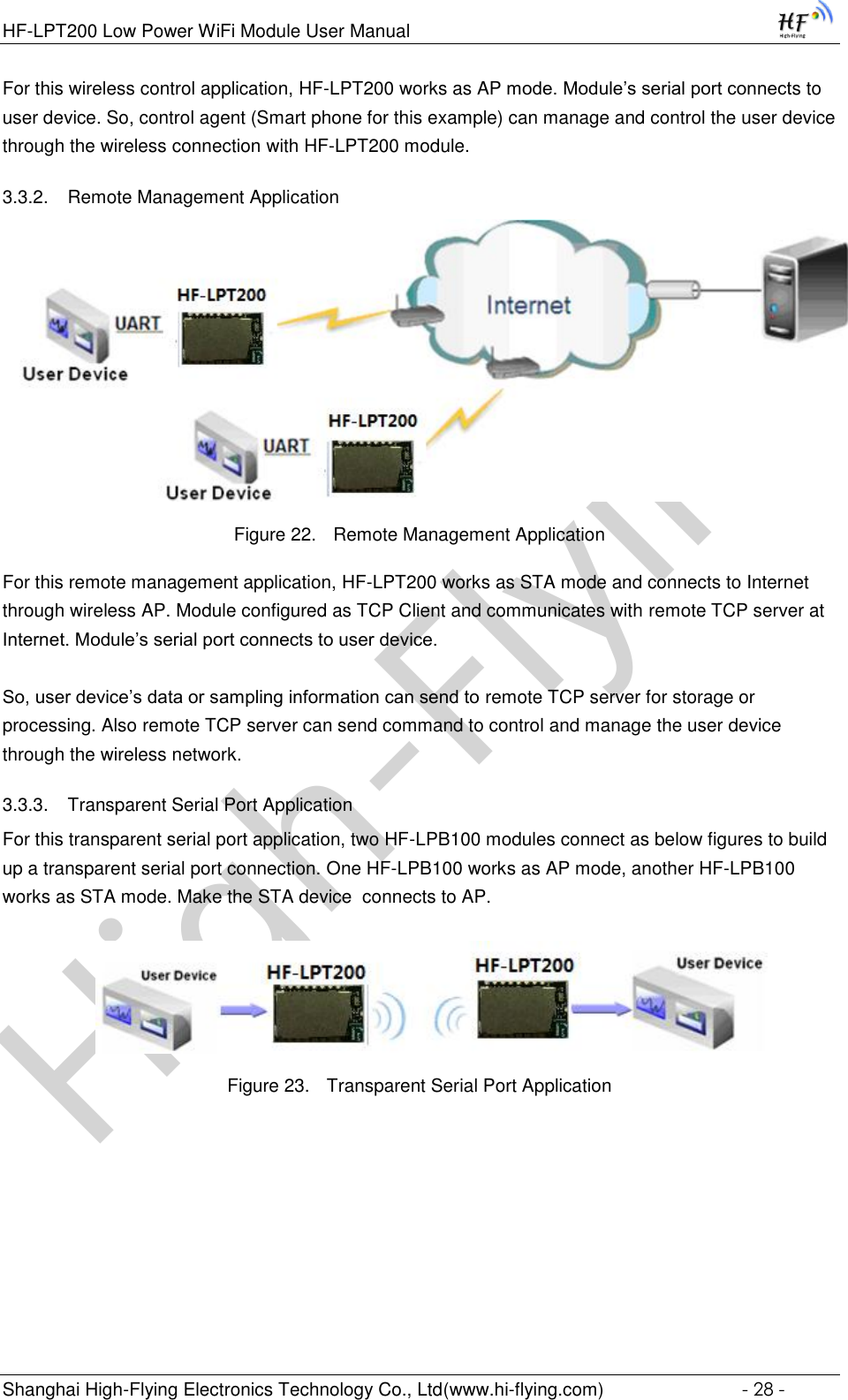 High-FlyingHF-LPT200 Low Power WiFi Module User Manual Shanghai High-Flying Electronics Technology Co., Ltd(www.hi-flying.com)  - 28 - For this wireless control application, HF-LPT200 works as AP mode. Module’s serial port connects to user device. So, control agent (Smart phone for this example) can manage and control the user device through the wireless connection with HF-LPT200 module. 3.3.2. Remote Management Application  Figure 22. Remote Management Application For this remote management application, HF-LPT200 works as STA mode and connects to Internet through wireless AP. Module configured as TCP Client and communicates with remote TCP server at Internet. Module’s serial port connects to user device.   So, user device’s data or sampling information can send to remote TCP server for storage or processing. Also remote TCP server can send command to control and manage the user device through the wireless network. 3.3.3. Transparent Serial Port Application For this transparent serial port application, two HF-LPB100 modules connect as below figures to build up a transparent serial port connection. One HF-LPB100 works as AP mode, another HF-LPB100 works as STA mode. Make the STA device  connects to AP.   Figure 23. Transparent Serial Port Application  