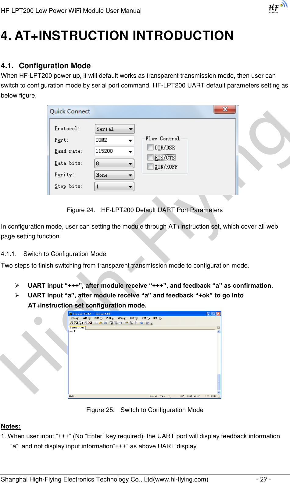 High-FlyingHF-LPT200 Low Power WiFi Module User Manual Shanghai High-Flying Electronics Technology Co., Ltd(www.hi-flying.com)  - 29 - 4. AT+INSTRUCTION INTRODUCTION 4.1. Configuration Mode When HF-LPT200 power up, it will default works as transparent transmission mode, then user can switch to configuration mode by serial port command. HF-LPT200 UART default parameters setting as below figure,                                Figure 24. HF-LPT200 Default UART Port Parameters In configuration mode, user can setting the module through AT+instruction set, which cover all web page setting function. 4.1.1. Switch to Configuration Mode Two steps to finish switching from transparent transmission mode to configuration mode.   UART input “+++”, after module receive “+++”, and feedback “a” as confirmation.  UART input “a”, after module receive “a” and feedback “+ok” to go into AT+instruction set configuration mode.  Figure 25. Switch to Configuration Mode Notes: 1. When user input “+++” (No “Enter” key required), the UART port will display feedback information “a”, and not display input information”+++” as above UART display. 