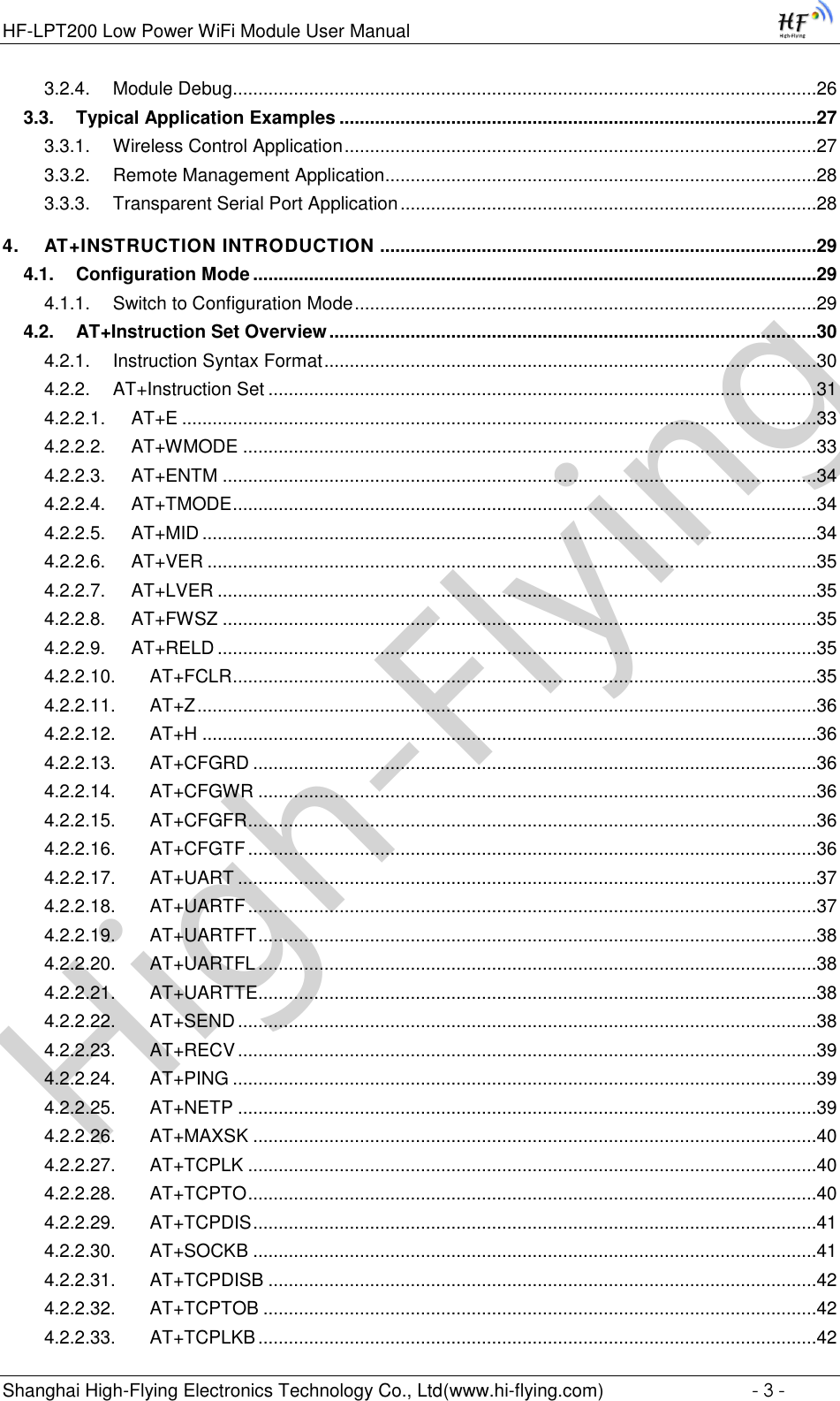 High-FlyingHF-LPT200 Low Power WiFi Module User Manual Shanghai High-Flying Electronics Technology Co., Ltd(www.hi-flying.com)  - 3 - 3.2.4. Module Debug...................................................................................................................26 3.3. Typical Application Examples ..............................................................................................27 3.3.1. Wireless Control Application .............................................................................................27 3.3.2. Remote Management Application.....................................................................................28 3.3.3. Transparent Serial Port Application ..................................................................................28 4. AT+INSTRUCTION INTRODUCTION ......................................................................................29 4.1. Configuration Mode ...............................................................................................................29 4.1.1. Switch to Configuration Mode ...........................................................................................29 4.2. AT+Instruction Set Overview ................................................................................................30 4.2.1. Instruction Syntax Format .................................................................................................30 4.2.2. AT+Instruction Set ............................................................................................................31 4.2.2.1. AT+E .............................................................................................................................33 4.2.2.2. AT+WMODE .................................................................................................................33 4.2.2.3. AT+ENTM .....................................................................................................................34 4.2.2.4. AT+TMODE ...................................................................................................................34 4.2.2.5. AT+MID .........................................................................................................................34 4.2.2.6. AT+VER ........................................................................................................................35 4.2.2.7. AT+LVER ......................................................................................................................35 4.2.2.8. AT+FWSZ .....................................................................................................................35 4.2.2.9. AT+RELD ......................................................................................................................35 4.2.2.10. AT+FCLR ...................................................................................................................35 4.2.2.11. AT+Z ..........................................................................................................................36 4.2.2.12. AT+H .........................................................................................................................36 4.2.2.13. AT+CFGRD ...............................................................................................................36 4.2.2.14. AT+CFGWR ..............................................................................................................36 4.2.2.15. AT+CFGFR ................................................................................................................36 4.2.2.16. AT+CFGTF ................................................................................................................36 4.2.2.17. AT+UART ..................................................................................................................37 4.2.2.18. AT+UARTF ................................................................................................................37 4.2.2.19. AT+UARTFT ..............................................................................................................38 4.2.2.20. AT+UARTFL ..............................................................................................................38 4.2.2.21. AT+UARTTE ..............................................................................................................38 4.2.2.22. AT+SEND ..................................................................................................................38 4.2.2.23. AT+RECV ..................................................................................................................39 4.2.2.24. AT+PING ...................................................................................................................39 4.2.2.25. AT+NETP ..................................................................................................................39 4.2.2.26. AT+MAXSK ...............................................................................................................40 4.2.2.27. AT+TCPLK ................................................................................................................40 4.2.2.28. AT+TCPTO ................................................................................................................40 4.2.2.29. AT+TCPDIS ...............................................................................................................41 4.2.2.30. AT+SOCKB ...............................................................................................................41 4.2.2.31. AT+TCPDISB ............................................................................................................42 4.2.2.32. AT+TCPTOB .............................................................................................................42 4.2.2.33. AT+TCPLKB ..............................................................................................................42 