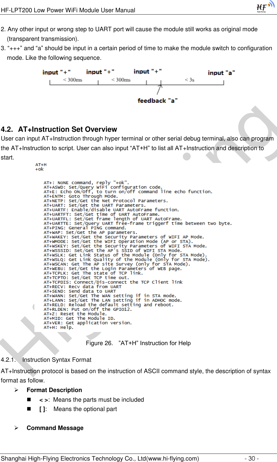 High-FlyingHF-LPT200 Low Power WiFi Module User Manual Shanghai High-Flying Electronics Technology Co., Ltd(www.hi-flying.com)  - 30 - 2. Any other input or wrong step to UART port will cause the module still works as original mode (transparent transmission). 3. “+++” and “a” should be input in a certain period of time to make the module switch to configuration mode. Like the following sequence.  4.2. AT+Instruction Set Overview  User can input AT+Instruction through hyper terminal or other serial debug terminal, also can program the AT+Instruction to script. User can also input “AT+H” to list all AT+Instruction and description to start.           Figure 26. ”AT+H” Instruction for Help 4.2.1. Instruction Syntax Format AT+Instruction protocol is based on the instruction of ASCII command style, the description of syntax format as follow.  Format Description  &lt; &gt;:  Means the parts must be included  [ ]:    Means the optional part   Command Message  