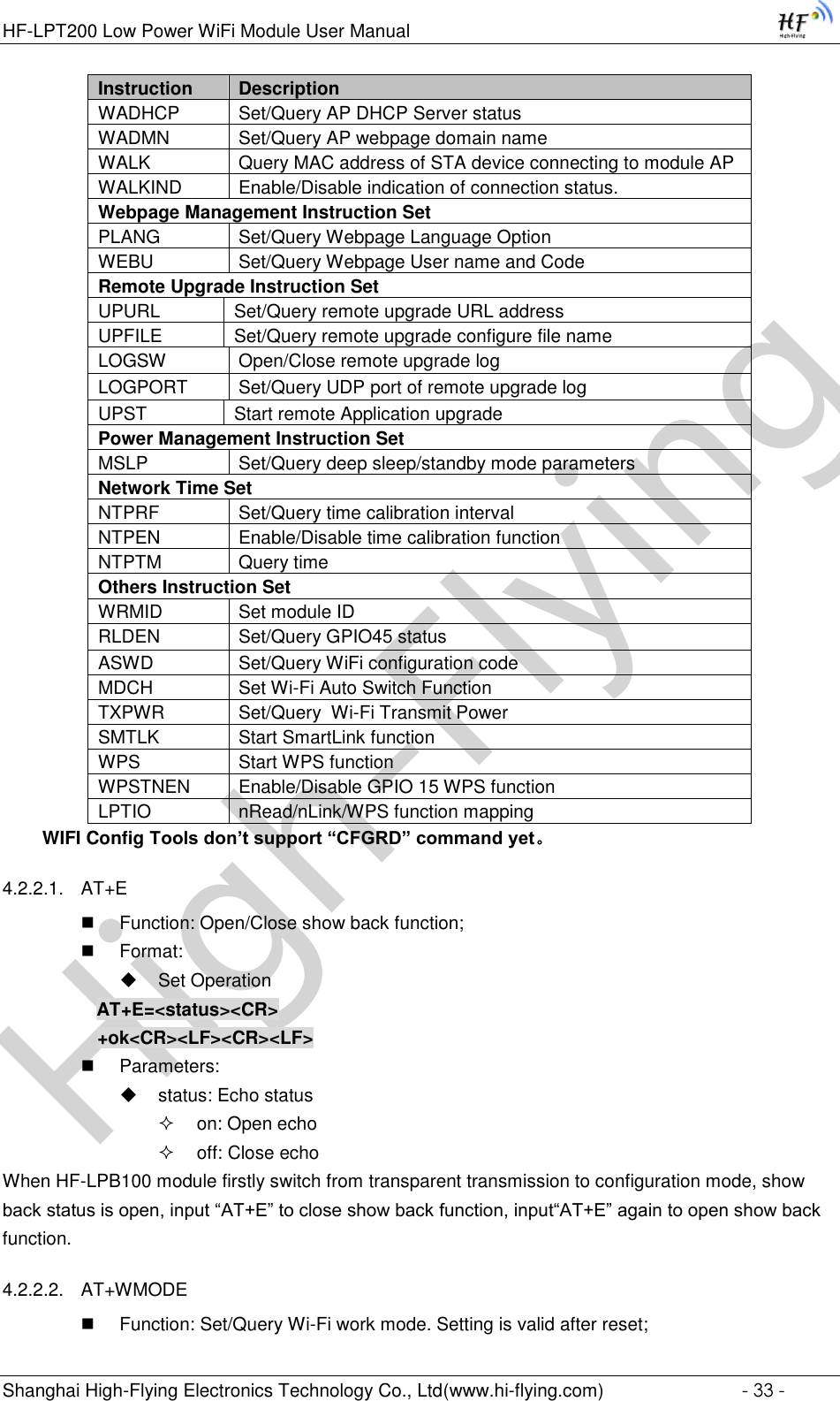 High-FlyingHF-LPT200 Low Power WiFi Module User Manual Shanghai High-Flying Electronics Technology Co., Ltd(www.hi-flying.com)  - 33 - Instruction Description WADHCP Set/Query AP DHCP Server status WADMN Set/Query AP webpage domain name WALK Query MAC address of STA device connecting to module AP WALKIND Enable/Disable indication of connection status. Webpage Management Instruction Set PLANG Set/Query Webpage Language Option WEBU Set/Query Webpage User name and Code Remote Upgrade Instruction Set UPURL Set/Query remote upgrade URL address UPFILE Set/Query remote upgrade configure file name LOGSW Open/Close remote upgrade log LOGPORT Set/Query UDP port of remote upgrade log UPST Start remote Application upgrade Power Management Instruction Set MSLP Set/Query deep sleep/standby mode parameters Network Time Set NTPRF Set/Query time calibration interval NTPEN Enable/Disable time calibration function NTPTM Query time Others Instruction Set WRMID Set module ID RLDEN Set/Query GPIO45 status ASWD Set/Query WiFi configuration code MDCH Set Wi-Fi Auto Switch Function TXPWR Set/Query  Wi-Fi Transmit Power SMTLK Start SmartLink function WPS Start WPS function WPSTNEN Enable/Disable GPIO 15 WPS function LPTIO nRead/nLink/WPS function mapping WIFI Config Tools don’t support “CFGRD” command yet。 4.2.2.1. AT+E  Function: Open/Close show back function;  Format:  Set Operation AT+E=&lt;status&gt;&lt;CR&gt;      +ok&lt;CR&gt;&lt;LF&gt;&lt;CR&gt;&lt;LF&gt;  Parameters:  status: Echo status  on: Open echo  off: Close echo When HF-LPB100 module firstly switch from transparent transmission to configuration mode, show back status is open, input “AT+E” to close show back function, input“AT+E” again to open show back function. 4.2.2.2. AT+WMODE  Function: Set/Query Wi-Fi work mode. Setting is valid after reset; 