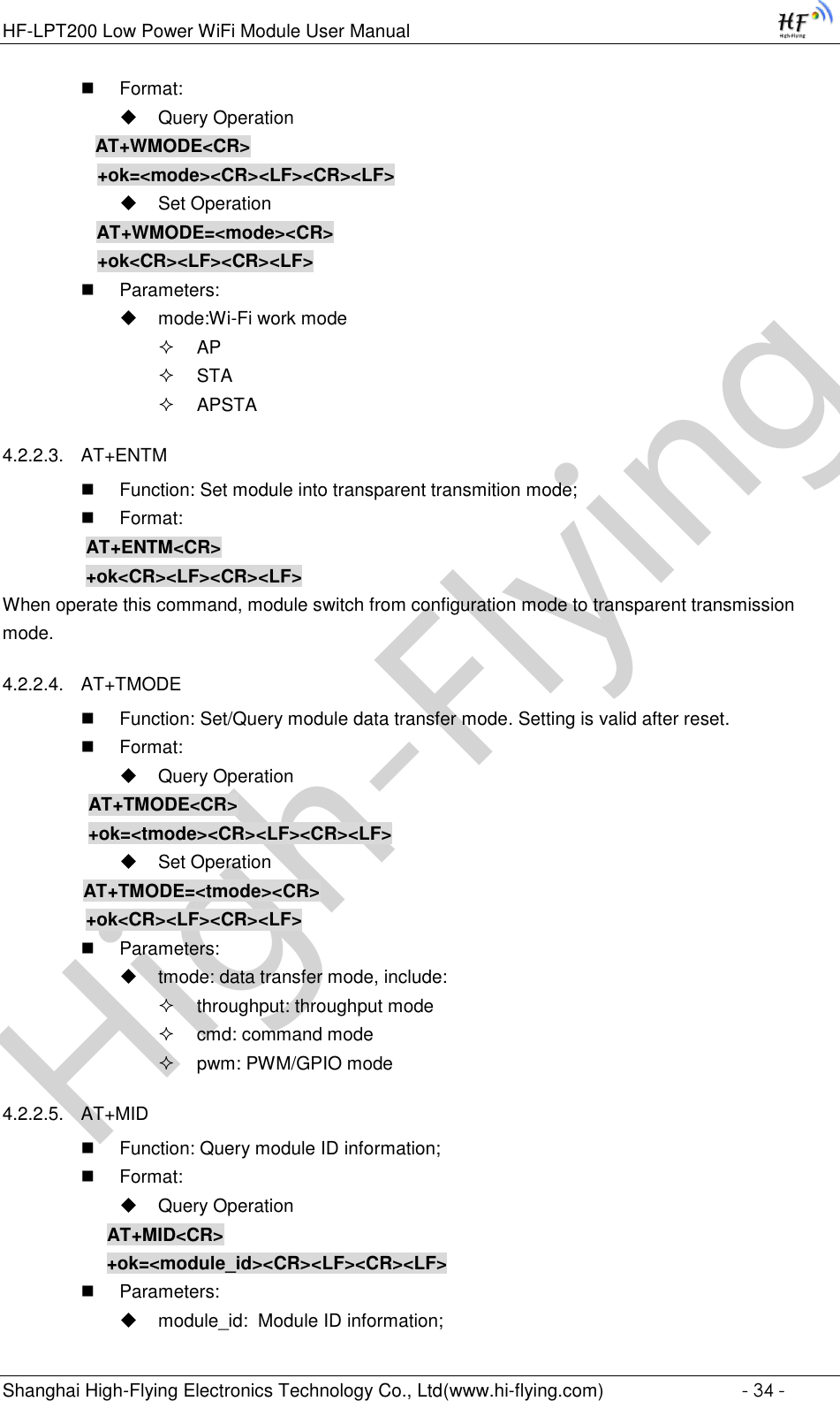 High-FlyingHF-LPT200 Low Power WiFi Module User Manual Shanghai High-Flying Electronics Technology Co., Ltd(www.hi-flying.com)  - 34 -  Format:  Query Operation           AT+WMODE&lt;CR&gt;      +ok=&lt;mode&gt;&lt;CR&gt;&lt;LF&gt;&lt;CR&gt;&lt;LF&gt;  Set Operation AT+WMODE=&lt;mode&gt;&lt;CR&gt;      +ok&lt;CR&gt;&lt;LF&gt;&lt;CR&gt;&lt;LF&gt;  Parameters:  mode:Wi-Fi work mode  AP  STA  APSTA 4.2.2.3. AT+ENTM  Function: Set module into transparent transmition mode;  Format:     AT+ENTM&lt;CR&gt;     +ok&lt;CR&gt;&lt;LF&gt;&lt;CR&gt;&lt;LF&gt; When operate this command, module switch from configuration mode to transparent transmission mode. 4.2.2.4. AT+TMODE  Function: Set/Query module data transfer mode. Setting is valid after reset.  Format:  Query Operation           AT+TMODE&lt;CR&gt;          +ok=&lt;tmode&gt;&lt;CR&gt;&lt;LF&gt;&lt;CR&gt;&lt;LF&gt;  Set Operation           AT+TMODE=&lt;tmode&gt;&lt;CR&gt;    +ok&lt;CR&gt;&lt;LF&gt;&lt;CR&gt;&lt;LF&gt;  Parameters:  tmode: data transfer mode, include:  throughput: throughput mode  cmd: command mode  pwm: PWM/GPIO mode 4.2.2.5. AT+MID  Function: Query module ID information;  Format:  Query Operation AT+MID&lt;CR&gt; +ok=&lt;module_id&gt;&lt;CR&gt;&lt;LF&gt;&lt;CR&gt;&lt;LF&gt;  Parameters:  module_id:  Module ID information; 