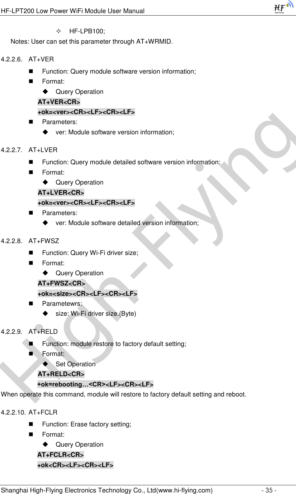 High-FlyingHF-LPT200 Low Power WiFi Module User Manual Shanghai High-Flying Electronics Technology Co., Ltd(www.hi-flying.com)  - 35 -  HF-LPB100; Notes: User can set this parameter through AT+WRMID. 4.2.2.6. AT+VER    Function: Query module software version information;  Format:  Query Operation AT+VER&lt;CR&gt; +ok=&lt;ver&gt;&lt;CR&gt;&lt;LF&gt;&lt;CR&gt;&lt;LF&gt;  Parameters:  ver: Module software version information; 4.2.2.7. AT+LVER   Function: Query module detailed software version information;  Format:  Query Operation AT+LVER&lt;CR&gt; +ok=&lt;ver&gt;&lt;CR&gt;&lt;LF&gt;&lt;CR&gt;&lt;LF&gt;  Parameters:  ver: Module software detailed version information; 4.2.2.8. AT+FWSZ  Function: Query Wi-Fi driver size;  Format:  Query Operation AT+FWSZ&lt;CR&gt; +ok=&lt;size&gt;&lt;CR&gt;&lt;LF&gt;&lt;CR&gt;&lt;LF&gt;  Parametewrs:  size: Wi-Fi driver size.(Byte) 4.2.2.9. AT+RELD  Function: module restore to factory default setting;  Format:  Set Operation AT+RELD&lt;CR&gt; +ok=rebooting…&lt;CR&gt;&lt;LF&gt;&lt;CR&gt;&lt;LF&gt; When operate this command, module will restore to factory default setting and reboot. 4.2.2.10. AT+FCLR  Function: Erase factory setting;  Format:  Query Operation AT+FCLR&lt;CR&gt; +ok&lt;CR&gt;&lt;LF&gt;&lt;CR&gt;&lt;LF&gt; 