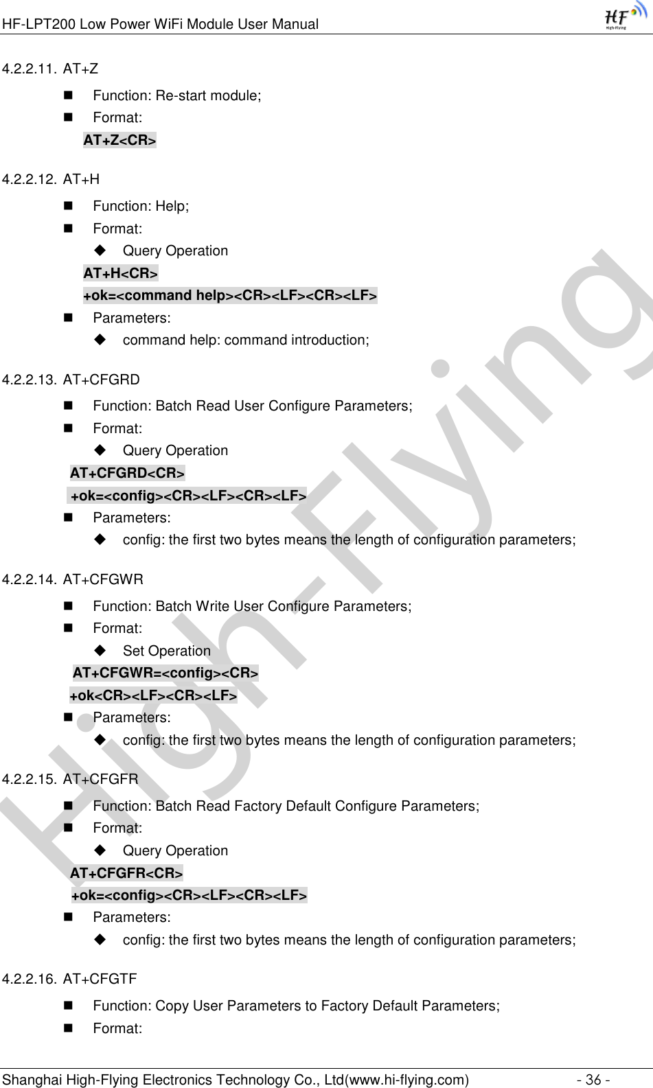 High-FlyingHF-LPT200 Low Power WiFi Module User Manual Shanghai High-Flying Electronics Technology Co., Ltd(www.hi-flying.com)  - 36 - 4.2.2.11. AT+Z  Function: Re-start module;  Format: AT+Z&lt;CR&gt; 4.2.2.12. AT+H  Function: Help;  Format:  Query Operation AT+H&lt;CR&gt; +ok=&lt;command help&gt;&lt;CR&gt;&lt;LF&gt;&lt;CR&gt;&lt;LF&gt;  Parameters:  command help: command introduction; 4.2.2.13. AT+CFGRD  Function: Batch Read User Configure Parameters;  Format:  Query Operation          AT+CFGRD&lt;CR&gt;     +ok=&lt;config&gt;&lt;CR&gt;&lt;LF&gt;&lt;CR&gt;&lt;LF&gt;  Parameters:  config: the first two bytes means the length of configuration parameters; 4.2.2.14. AT+CFGWR  Function: Batch Write User Configure Parameters;  Format:  Set Operation          AT+CFGWR=&lt;config&gt;&lt;CR&gt;          +ok&lt;CR&gt;&lt;LF&gt;&lt;CR&gt;&lt;LF&gt;  Parameters:  config: the first two bytes means the length of configuration parameters; 4.2.2.15. AT+CFGFR  Function: Batch Read Factory Default Configure Parameters;  Format:  Query Operation          AT+CFGFR&lt;CR&gt;     +ok=&lt;config&gt;&lt;CR&gt;&lt;LF&gt;&lt;CR&gt;&lt;LF&gt;  Parameters:  config: the first two bytes means the length of configuration parameters; 4.2.2.16. AT+CFGTF  Function: Copy User Parameters to Factory Default Parameters;  Format: 