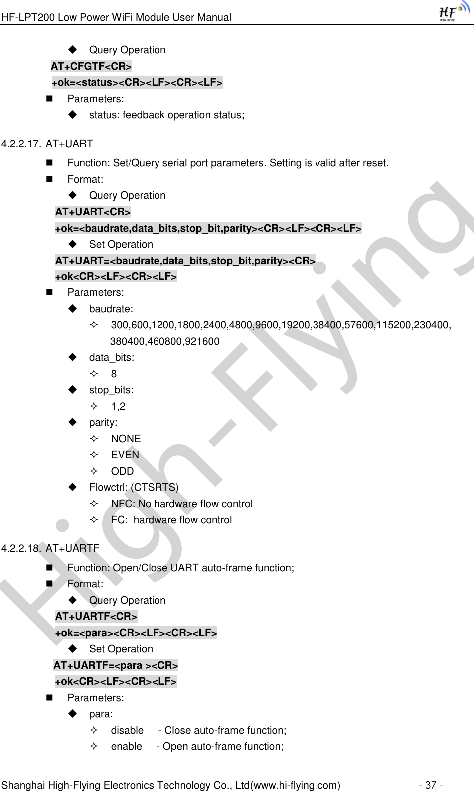 High-FlyingHF-LPT200 Low Power WiFi Module User Manual Shanghai High-Flying Electronics Technology Co., Ltd(www.hi-flying.com)  - 37 -  Query Operation          AT+CFGTF&lt;CR&gt;     +ok=&lt;status&gt;&lt;CR&gt;&lt;LF&gt;&lt;CR&gt;&lt;LF&gt;  Parameters:  status: feedback operation status; 4.2.2.17. AT+UART  Function: Set/Query serial port parameters. Setting is valid after reset.  Format:  Query Operation AT+UART&lt;CR&gt;      +ok=&lt;baudrate,data_bits,stop_bit,parity&gt;&lt;CR&gt;&lt;LF&gt;&lt;CR&gt;&lt;LF&gt;  Set Operation AT+UART=&lt;baudrate,data_bits,stop_bit,parity&gt;&lt;CR&gt; +ok&lt;CR&gt;&lt;LF&gt;&lt;CR&gt;&lt;LF&gt;  Parameters:  baudrate:  300,600,1200,1800,2400,4800,9600,19200,38400,57600,115200,230400, 380400,460800,921600  data_bits:  8  stop_bits:  1,2  parity:  NONE  EVEN  ODD  Flowctrl: (CTSRTS)  NFC: No hardware flow control  FC:  hardware flow control 4.2.2.18. AT+UARTF  Function: Open/Close UART auto-frame function;  Format:  Query Operation AT+UARTF&lt;CR&gt; +ok=&lt;para&gt;&lt;CR&gt;&lt;LF&gt;&lt;CR&gt;&lt;LF&gt;  Set Operation AT+UARTF=&lt;para &gt;&lt;CR&gt;    +ok&lt;CR&gt;&lt;LF&gt;&lt;CR&gt;&lt;LF&gt;  Parameters:  para:  disable     - Close auto-frame function;  enable     - Open auto-frame function; 