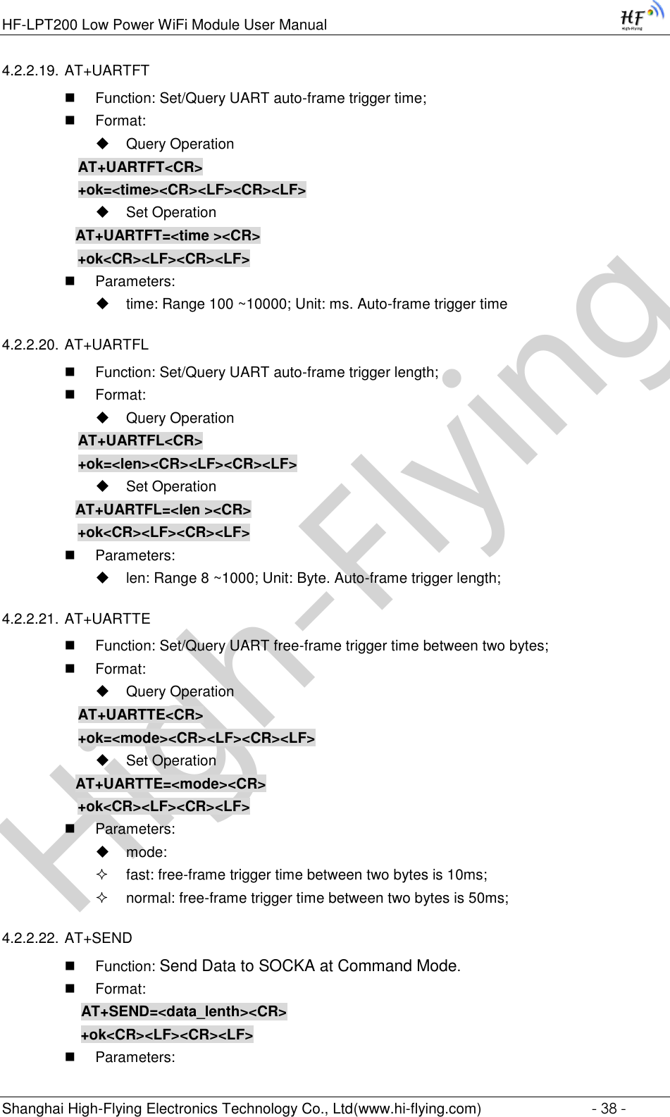 High-FlyingHF-LPT200 Low Power WiFi Module User Manual Shanghai High-Flying Electronics Technology Co., Ltd(www.hi-flying.com)  - 38 - 4.2.2.19. AT+UARTFT  Function: Set/Query UART auto-frame trigger time;  Format:  Query Operation AT+UARTFT&lt;CR&gt; +ok=&lt;time&gt;&lt;CR&gt;&lt;LF&gt;&lt;CR&gt;&lt;LF&gt;  Set Operation AT+UARTFT=&lt;time &gt;&lt;CR&gt;    +ok&lt;CR&gt;&lt;LF&gt;&lt;CR&gt;&lt;LF&gt;  Parameters:  time: Range 100 ~10000; Unit: ms. Auto-frame trigger time  4.2.2.20. AT+UARTFL  Function: Set/Query UART auto-frame trigger length;  Format:  Query Operation AT+UARTFL&lt;CR&gt; +ok=&lt;len&gt;&lt;CR&gt;&lt;LF&gt;&lt;CR&gt;&lt;LF&gt;  Set Operation AT+UARTFL=&lt;len &gt;&lt;CR&gt;    +ok&lt;CR&gt;&lt;LF&gt;&lt;CR&gt;&lt;LF&gt;  Parameters:  len: Range 8 ~1000; Unit: Byte. Auto-frame trigger length;  4.2.2.21. AT+UARTTE  Function: Set/Query UART free-frame trigger time between two bytes;  Format:  Query Operation AT+UARTTE&lt;CR&gt; +ok=&lt;mode&gt;&lt;CR&gt;&lt;LF&gt;&lt;CR&gt;&lt;LF&gt;  Set Operation AT+UARTTE=&lt;mode&gt;&lt;CR&gt;    +ok&lt;CR&gt;&lt;LF&gt;&lt;CR&gt;&lt;LF&gt;  Parameters:  mode:   fast: free-frame trigger time between two bytes is 10ms;  normal: free-frame trigger time between two bytes is 50ms; 4.2.2.22. AT+SEND  Function: Send Data to SOCKA at Command Mode.  Format:     AT+SEND=&lt;data_lenth&gt;&lt;CR&gt;     +ok&lt;CR&gt;&lt;LF&gt;&lt;CR&gt;&lt;LF&gt;  Parameters: 